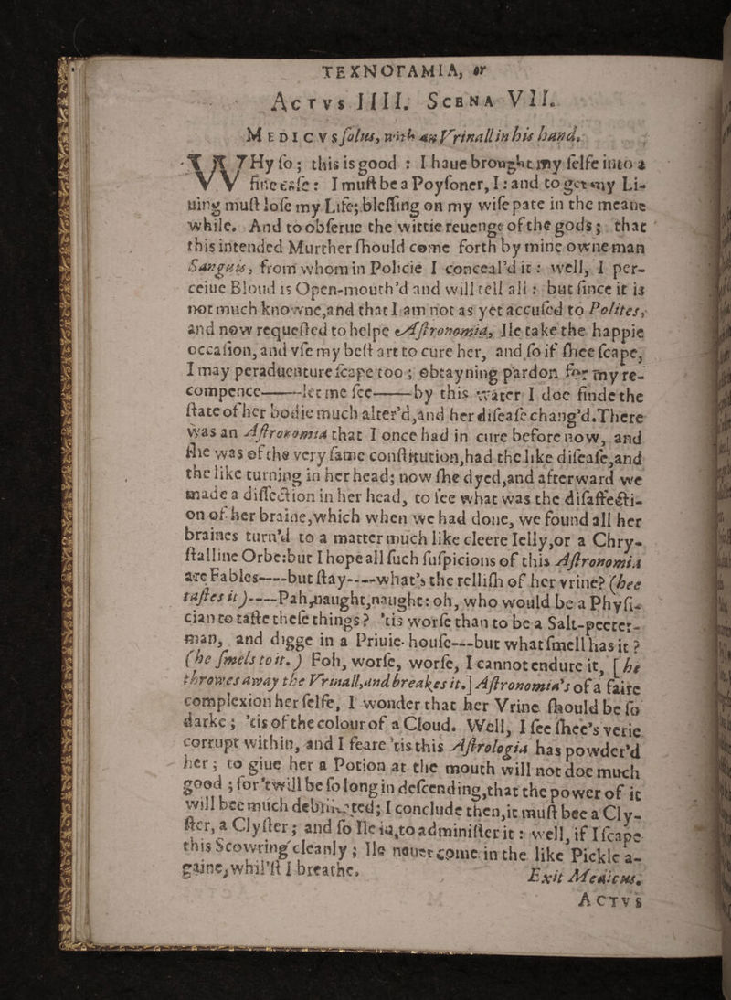 Ac TVS J.III. SCBNA VI L Medicvs foliis, with 4» frinall in hi* band. - j fo; this is good : I hauc brought my lelfc into a . . fi net sic: ImuftbeaPoyfoner, I: and to get my Li¬ ning muft lofc my Life; blclfing on my wife pate in the meane while. And toobferuc the wittiereuengfofthegods; that this intended Murther fhould come forth by mine owneman Sanguis, from whom in Policie I conceal’d it: well, I per- ceiue Blond is Opcn-mouth’d and will tell all: but fince it is not much kno wnc,and that I am not as yet a ecu led to Polites,- and now requeued to hclpe t/Aftronomia, lie take the happie cccalion, and vie my beft art to cure her, and fo if ftieefcapCj I may pcraduenturefcape coo; ebtayning pardon ft?- my re- compence--let me fee-by this water I doc findethe [fate of her bodiemuch alter’d,and herdifeafechang’d.Thcre was an Aflroieomta that I once had in cure before now, and flic was efehs very fame conftitution.had the like difcafc,and the like turning in her head; now fhe dyed,and afterward we made a difleef ion in her head, to fee what was the difaffe&i- on of her braine,which when we had done, vve found all her braincs turn’d to a matter much like cleere Ielly,or a Chry- ftal!ineOrbe:but Ihopcallfuch fufpicionsof this Afironomia aec Fables—-but flay——what’s the rcllifh of her vrine? (bee tafiesit)-Palviaught,naughc: oh, who would be a PhyfU cian te taftc tnclc things ? tis vvorlc than to be a Salt-pcctcr- man, and digge in a Priuic-houfe—but whatfmcllhasic ? {toe fmelstoit.) Fob, worfc, worfe, I cannot endure it, \ht tar owes away the Frinall,andbreads it.] Aftronomta's of a’ fairc complexion her felfe, 1 wonder that her Vrine fhould be fo darke; ’tisofthe colour of a Cloud. Well, I fee ihcc’s veric corrupt within, and I fearc ’tis this Aflrologia has powder’d her; ro giuc her a Potion at the mouth will not doe much good ; for'twill be fo long in defending,that the power of it f'! bc« much debilitated; I conclude then.it muft bee a Ci y- ftcr, a Clyfter; and fo lie «,to adminiftcr it: well, if I fcape this vicovvrnig cleanly ; He nouerepmein the like Pickle a- gaine,whil’ft I breathe. ; Exit Meaicn. A C T V s