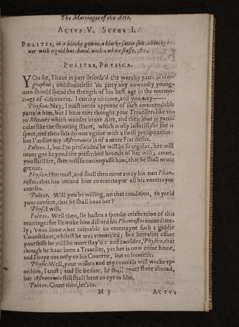 uer with ageld hat-band, with a whitefiajfe, &c»- Poutu, Physic a. C + M HI >» man lnouiaipcndthc itrength ot his Deit age JifigS of difeontent. Icaniay nomore,and youitiay—- 'ThyJica. Nay, Imuftneeds approueof iuch commendable parts i« him; buf I haue euer thought your Trauellcrs like vn- to Alctears which wander in the Aire, and their louc in parti¬ cular like the (hooting Aarre, which onely latls till the fire is fpent,and then fals downe againe with a fwife precipitation: but I'm fore my Afironomia is of amorePixtdcfirc. Pelites. I, but I’m perfwaded he will be fo regular, hee will neuer goe beyond the prclcribcd bounds ot her will; come, you (Kail fee, fhee will fo encompaffe him, that he fnall neuer get out. Phyjica.Hce muft,and fnall then turne away his man P>satt- tnjtes, that has incited him toentertayne all his vneertayne courfes. Tolites, Will you be willing, on that condition, toyeeld your confent,that he (hall haue her ? Thyf.l will. Pelites. Weil then, lie haflen a fpeedie celebration of this marriage :for Iiemake him difeard his Phantaftes immediate¬ ly. ’twas fomcwhat tolerable to entertayne fuch a giddic Counfcllour,whilefthe was vnmarried; but hereafter aflare yourfclfc he will be more flay'd : and confider^yfr^that though he haue been aTraueller, yet hee is now come home, and I hope not only to hisCountrie, but to himiclfc. Thyjtc.Wcl\}yoin wi&estnd mycounlcls will workevp* on him, I truft; aud He be furc, he iViau p?ucrfhrrc abroad, but AJlrenoma hsueancyeto him. Tohtcs, Come then,let’s in. ' i v M 3 A c tvs