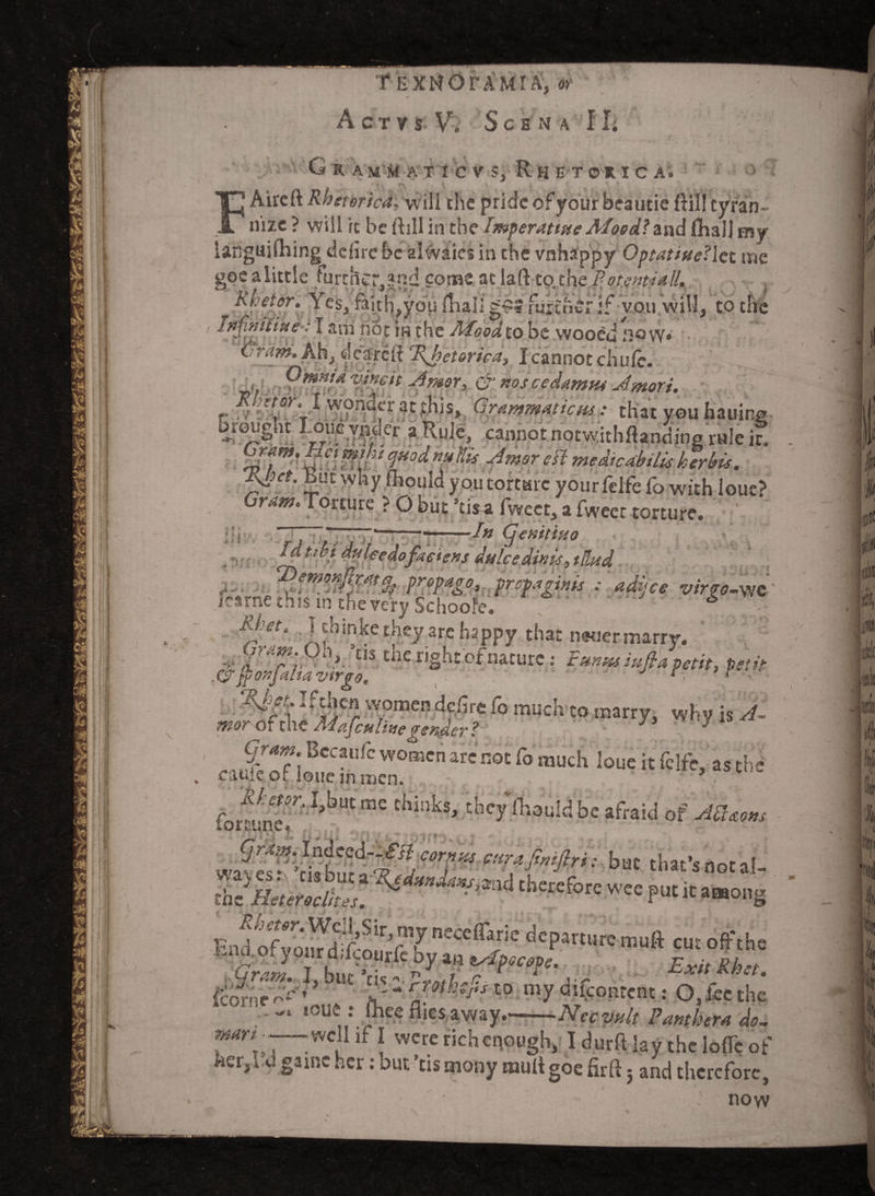 A C T V s V. S c B N A II; O G R AM A T ! c V S, Rh E TO* I C A. Aircft Rhetorica,\Mi\\ the pride of your beautie ft ill tyran¬ nize ? will it be ftsll in theJmperattfte Mood? ind fhall my I t tt fj £*, I K» OM.it< til rhn im l. /I ^ tO aa . _ v'u'..• 1 raitn^you mail fuixfiCr.ir voin Inf/niiiue: I am not in the Mood to be wooe«i now* ~ rrtny. Ah, deareft eI\ketorica, I cannot chule. O rmta vine it Jmor, & nos ce damns Jmori. r'T* !.?nufr ac?liis» Grammaticus: that you hailing brought pwfymfr a Rule cannot notwithflanding rule it. ' ffffir* £■/? medtcabtlis her bis. %hct. But why fhould you torture yourfelfc fo with loue> Gram. Torture ? O but ’tisa fweet, a fweet torture. :;r ----In (jenitsuo Idtibi duleedofaeiens dulcedinis0 tHnd propago, prepaginis : adifee virrs-WC fearne this in the very School. 5 A/.vta Jchinke they arc happy that newer marry. V ^°n' ’tls the right ofnature: Fmusiufia petit, petit . C7* jf ^  t J%C? w,oraen dffir« fo much to marry, why is Sf- of the Mafcu li ne gender ? J J Gram. Bccaufc women are not fo much loue it fclfe, as the cauic or ioue in men. ; • fonl(neT‘ ^ “* thinb'he afraid of i^bu^ **7* : but that’s not al- therefore — F« it among Fnd ofvmuJdT-n ’n?ceffaric departure- mull cut off the Icornr ^ ^ JI' “ c/0t:Cjls t0 mT d‘Ccontent: O, lee the ,ou£ ihce nies. away.'-Nccyult Panther a do- mart . -well if I were rich enough, Idurftlay the Ioffe of kct^ c. game her: but ’us mony mult goe firft} and therefore, now