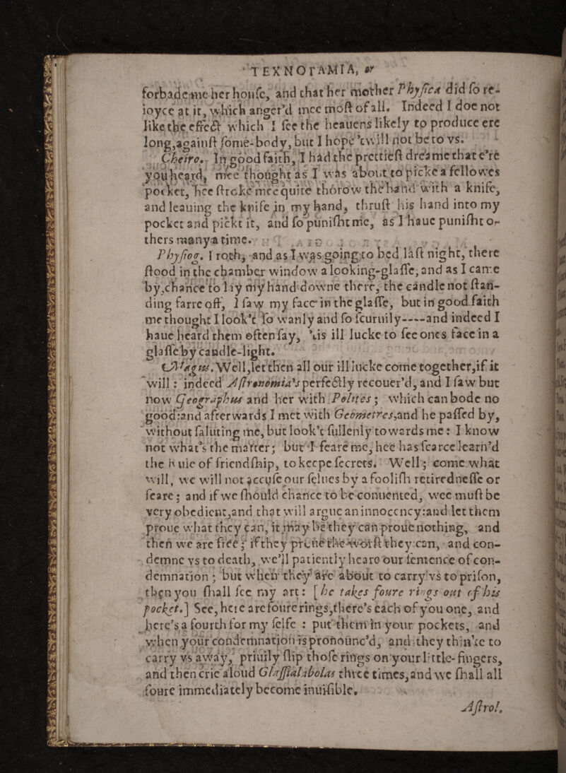 forbade?me her honfc, and chat her mother Vhyftca did Co re« ioycc at it, which anger’d tnee moft ofaii. Indeed I doe not like the effcft Which I fee the heauens likely to produce ere l°ng,againft fome-body, but I hope *c\v ill not beto vs. Chare. In good faith, I had the precticft drcamcthace’re you heard, rwe thought as I whs about to picke a fcllovvcs pocket, hec ftreke nice quite thorow thehand with a knife, andleauing the knife in my hand, thruft his hand into my pocket and pickt it, and fopunifhtmc, as I hauc punifhto*- thersmany a time. •? , jq ; , ^ Phyfiog. froth, and as I was going to bed laft night, there flood in the chamber window a looking-glaffc, and as I came by,chance to lay my hand downe their, the candle not (lan¬ ding farre off, ] fa vy my face in the glaffc, but in good faith methoughc I look’c fo wanly and fo leuruily——and indeed I haue heard them often fay, \is ill luckc to fee ones face in a glaffe by candle-light. Sr^i*&ps*' Well,let tlfcn all our illlutke come togcther,if it will: indeed J(Irwomia'sperfc61Iy rccouer’d, and I faw but now Cjeographus and her with Pelites; which can bode no good rand afterwards I met with G cometres ^and he palled by, ' without feinting me, but look’c fullcnly to wards me: I know not what’s the matter; but 1 fear erne, hec hasfcarcckarn’d the Kviicof friendship, tokccpcfccrcts. Well; come what will, wc will not acaifeour felues by afoolifh retirednefle or feare: and lfwcfhould chance tobeconucnted, weemuftbe very obedient,and that will argue an innoccncyrand let them prone what they can, it may he they can proue nothing, and then we arc fre^eif they preue the woift they can, and con- demne vs to death, wc’il patiently hcare our fcntcncc of con¬ demnation ; but when4 they arc about to carry vs to prifon, tl^nyou {lull fee my art: [he takes foure rivgs out (f ins pocket.] See, hcie are fourerings^hcre’s each of you one, and bcre?sa fourthfor my fclfe : put them in your pockets, and when your condemnation is pronounc’d, and they thinkc to carry vs away, priuily flip thofc rings on your lttlc- fingers, and then cric aloud GlajfialxboUs three times,and wc fhall all foure immediately become inuifiblc. ; sijlro!.