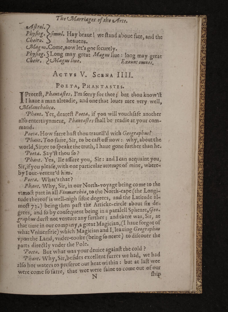 The ^Marriages eftheiArts* lAfirol, Thjftog. Sfmtih Hay braue! we ftand aboue fate and the Cneiro. 3 heauens. 1 iJitag **>.Come,now let’s goe (ecurely. PhyJiegSLong may great Magtu liuc : long may orcat Cheir. ^Jfyuigm line. Exeunt omnes, * »«i V - ‘ - i \ * | ^ • - ( ' ' Ac TVS V. S CBN A IIII. Po e t a, Phan tastes. Proteft, Phantafies, I’m forry for thee; bat thou know’ft I haue a man alreadic, and one that loues mee very well, CJlPelanch oltco. 'Thant. Yet, deareft Poeta, if you will vouchfafc another alfo entertaynment, Phantafies (nail be readie at your com¬ mand. Poeta.How farre haft thou traucll’d with Geographies? Thant. Too farre. Sir, t© be caft off now : why, about the world,Sir;or to fpeake the truth, I haue gone further than he. Toeta. Say’ft thou fo ? Thant. Yes, He aflurc you. Sir: and I can acquaint you, Sir,ifyoupleafe,with one particular attempt of mine, where¬ by I out- ventur’d hirn. Poet a. What’s that? Pham. Why, Sir, in our North-voyage being come to the vtffioft part in all PimwAYchia^ to the North-cape (the Longi¬ tude thereof is wcll-nign hftie degrees, and the Latitude *!« beingthen paft the Articke-circle about fix c- prees, and fo by confcqucnt being in a paraieli Spacarc5^^- praphus durfi not venture any further; and there was, oir, at that time in our company,a great Magician,(I haue forgot of what Vniuerfirie) which Magician and I.leau.ng Geography vpon the Land, vnder-tooke (beingfoneere) todifcouer the parts diredly vnder the Pole. . „ , ,, Tost a. But what was your deulce againft the cold . Thant. Why,Sir,befides excellent furres we had, we had alfo hot waters to preferue our heat wi thin . Uc at a - were come fo farre, that wee were fame to come out of our