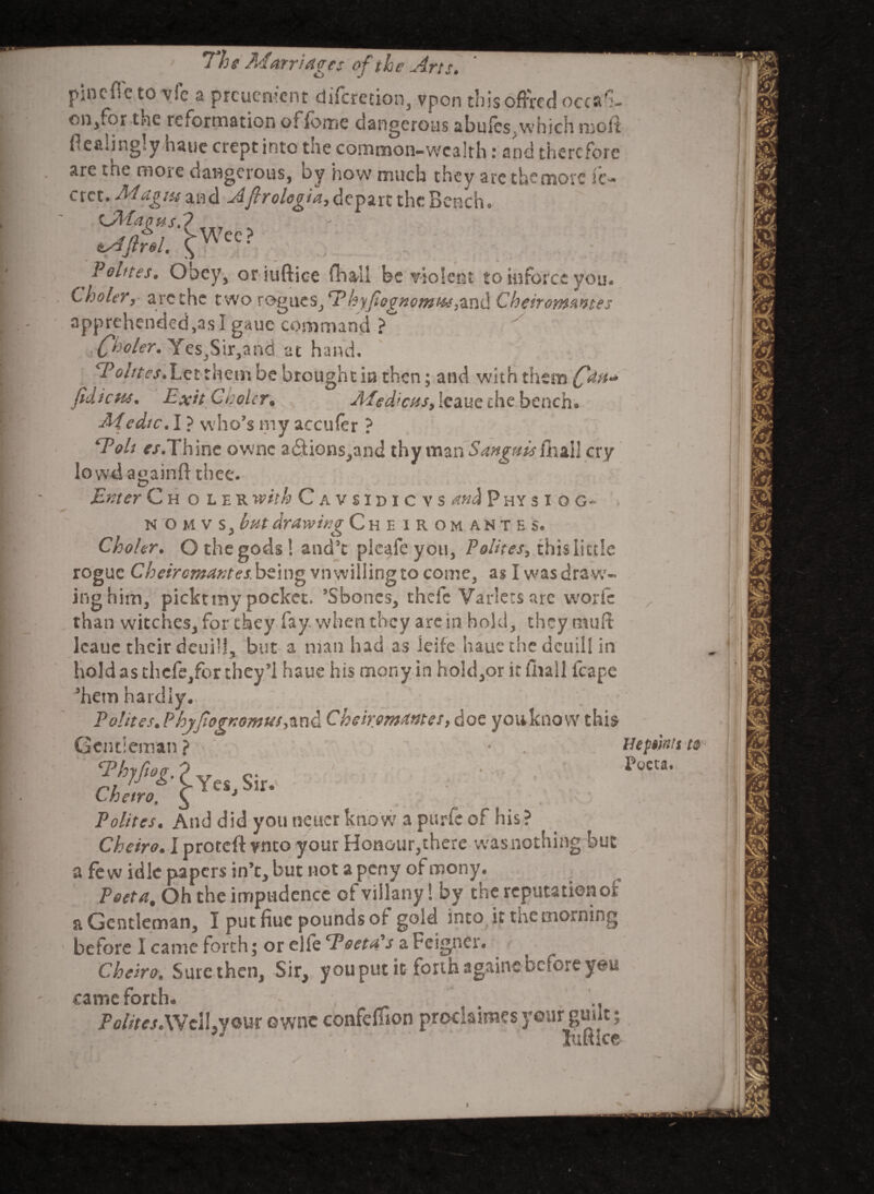 Wee? pine fie to vie a preuement difcrecion, vpon thisofired occasi¬ on,for the reformation o: fome dangerous abufes which molt flealingly haue crept into the common-wealth : and therefore are tne more dangerous, oy how much they are the more ie- crct. Mag tit and Afirologia, depart the Bench iAtagusf tAftrel. { P elites. Obey, or iuftice fhali be violent to inforcc you. Cholery arc the t wo T®g{\tSjE>hyfegnomi'&,-&n{\ Cheirorwwtes apprehended,as I gaue command ?° (fholer. Yes^Sir^abd at hand. cPoi/tes.Lct them be brought in then; and with them fatt* fidicHs. Exit Cholcr• Medicos, Icaue rhe bench. Medtc. I ? who's my accufer ? *Toh f’.r.Thine ownc a£iions,and thy man Sanguis fa all cry low4againft thee. Enter Cholek with Cavsidicvs and Physiog- nomvSj but drawing Cheirom antes. Choler. Othegods! and't plcafeyou, Polites, this little rogue Cheiromaxtes. being vn willing to come, as I was dra w¬ ing him, pickt my pocket. ’Sboncs, thefc Varlecs arc work ^ than witches, for they fay when they are in bold, theymuft Icaue their deuili, but a man had as leife hauc the deuilf in hold as thcfe,for they’l haue his mony in hold,or it (hall fcape 3hem hardly. P elites. PloyfogxomMS,m& Cheirymantes, doe youknovv this Gentleman? * Hepwts 2WYc,,Sit. ' Lbetro, $ J Polites. And did you neuct know a purfe of his? Cheiro. Iproteftynto your Honour,there wasnothing hue a few idle papers in’t,but not apeny ofmony. Feet a. Oh the impudence of viilany! by the reputation oi a Gentleman, I put fiuc pounds of gold into it the morning 1 before I came forth; or elfe Teeth’s a Feigner. Cheiro. Sure then, Sir, you put it forth againe before y@u came forth. •, Pe/;rej.WclI,your ownc confefison prodaimes year guut; luftice