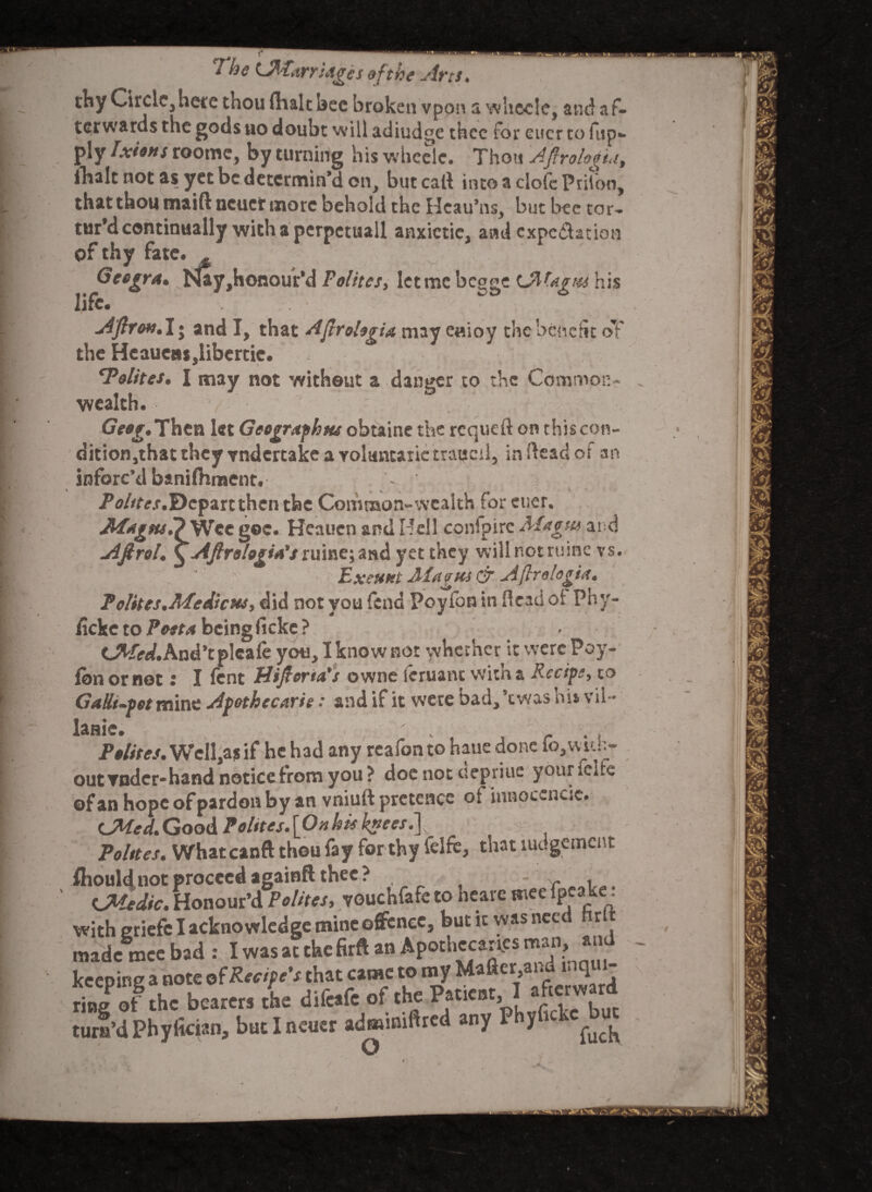 7 he Lfrfar ridges eft foe Arts• thy Circle, here thou flialt bee broken vpon a whccle, and af¬ terwards the gods no doubt will adiudge thee for eucr to fup«- ply Ixiens roome, by turning hiswheelc. Thou Afirologia9 Ibalt not as yet be determin’d on, but call intoacIofcPriJon, that thou maiftncuct more behold the Hcau’ns, but bee tor¬ tur’d continually with a perpctuall anxietie, and expectation of thy fate. Gcogra* my,Honourfd Felites, let me bc^ge tJMagtu his life. . • Aftron. I j and I, that Afirolegia may eaioy the benefit oT the Heaueusrtibertic. ‘Polttes. I may not without a danger to the Common¬ wealth. r H G(w.Then let Geograph us obtaine the requeft on thiscon- dition,thatthcy Yndertakeavoluncarietraucil, in (lead of an inforc’d banilhment. _ . * i. ■ 1 Points.Depart then the Common-wealth tor eucr. AWagtut? Wee goc. Heauen and Hell confpirc Magus ai d Afirol. ^ AJlrologia's yet they will not ruinc vs. Exeunt Magus & Aflrologia. P elites.Medicus, did not you fend Poy fan in ftcad ot Phy- ficke to Poet a being ficke ? C^/rt/.And’tpleale you, I know not whether it werePoy- fbn or net r I lent Hijlorsa's owne icruant witna Recipe, to Galli-pot mine Apothe curie: and if it were bad,’twas his vil- slHlC* ' ' Pelites. Well,as if he had any reafon to haue done fo,with- >ut vndcr-hand notice from you ? doe not depriuc yoaricifc (fan hope of pardon by an vniuft pretence of innocencic. <JMed.Goo&Polites.\Onhis knees.\ Polttes. Whatcanft thou fay for thy felfc, that ludgemcnt houldnot proceed againft thee? . CMedic. Honour’d Polttes, vouchfafe to nearc Biee pea e. vitheriefe I acknowledge mine offence, but it was need hrl aadc mce bad : I was at the firft an Apothecaries man, air ^txsxtsss^snssi