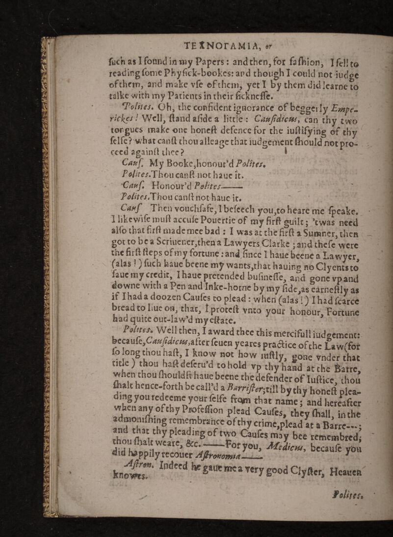 TE XNOTAM1 A, or fuch as I found in my Papers: and then, for fafhion, I fell to reading fomephyfick-bookcs: and though I could not iudoe of them, and make vfe of them, yeti by them did learne to talkc with my Patients in their fteknefle. *Tolites. Oh, the confident ignorance of bcggei ly •ickes! Well, flandafidea little: Caujtdicm, can thy two I % s\ I /* m m * >* * — * recouer Aflronomtct*_ T ,, kn^T IndecdtKSau'K”«y good ClyHer, Hcwcn f elites. tongues make one honeft defence for the iuftifying of thy felfe? whatcanflthoualleagethatiudgementfliouldnotpro- . cecd againfl thee? r 1 Cauf My Bookc,honour’d Polita, j /,o/*'fe/.Thoucanft not hauc it. Cauf Honour’d Pelites-——. P<?Air.r,Thoucanft not haue it. ' Cauf Then vouchfare,lbcfcech you,toheare me fpeakc. 1 likewifemullaccufcPouertieof myfirft guilt; ’twas need alfo that firft mademce bad : I was at the firft a Sumner, then - got to be a Scrhier.er,theaa Lawyers Clarke ; and thefe were the firft fteps ofmy fortune ;and.fincc 1 haue beene a Lawyer, (alas !) fitch haue beene my wants,that hauing noClyentsto* fauc my credit, I haue pretended bufincfTe, and gone vp and downe with a Pen and Inkc-horne by my fide.as earr.eftlv as if I had a doozen Caulcs to plead: when (alas 1) I had (clxce bread to hue on, that, Iproteft vneo your honour. Fortune had quite out-law’d myeftatc. Points. Well then I award thee this mercifull iudgement: bccaufe^^^afterfeuen yeares practice ofthe Lawffor o ongtnounaft I know not how mftly, gone vnderthat ° ,tohold VP thyhaad Barrc, when thou fbou dft haue beene the defender of Iufticc thou fiialt hence-forth be call’d a Barnfer-}iil\ by thy honeft plca- thclznv^flt^Tr^ that name j and hereafter admoS 7 fCri0n Plcfd Caufcs» *ey<haU, in the anHh trhg T ? T of % crime,plead at a Barren; and that thy pleading of two Caufcsmay bee remembred- thou (halt wcare, &c-For you, yb«