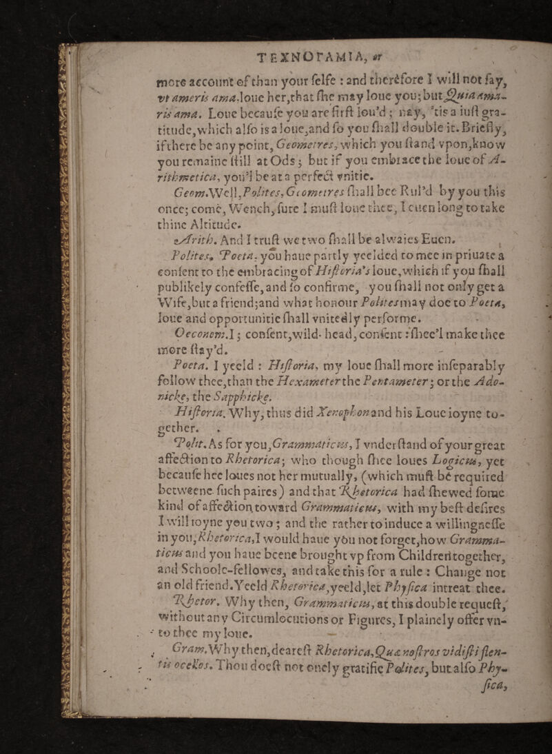 V v TEXNOrAMIA, it mere account of than your ielfe : and therefore 1 will not fay, vtameris ama.loue her,that flic may loue youibmJVttMtima- risama. Lone becaufe you arefirft iou’d; nay, Scis a iufl gra¬ titude, which alio is a !oue,and fo you fiiall double it. Briefly., ifthere be any point, Geometres, which you Hand vpon,know you rcmainc (dill atOds; but if you embiacethe loue of A. ritkmetica, you1] be at a perfect vnitie. Geom.\\7c\\.Polnes,G(omttres (hall bee Rul’d by you this once; come, Wench, fure I biuft loue elite, 1 ctien long to take thine Altitude. •sfrith. And I trufi we two (ball be a 1 waits Eucn. Politest Poetn. you hail? partly yeelded tomee in priuatc a eonfent to the embracingof Htfieria's loue,which if you fhall publikely confefle,and fo confirme, you fliall not only get a Wife,but a fricnd;and what honour iV/rc/may doc to Poet a, loue and opportunitie fliall vnitedly performc. Oeccncm.l; eonfent,wild- head, eonfent: fliee’l make thee more flay’d. - Poetn. I yeeld : Hifiorta, my loue fliall more infeparably fellow thee,thati the Hexameterthc Pentameter; or the Ad.o- tticke, the Satphicke- w Hifiorta. Why, thus did Xenophonand his Loueioyne to¬ gether. 27 , - * Voht.Ks for you j G rammatic m, 1 vndcrfhnd of your great affedionto Rhetorica\ who though fhee loues Logictur yet becaufe hcc I ones not her mutually, (which muft b£ required betweene fiich paircs) and that i\hetorica had {hewed ferae kind q{ afre$ion,toward Grammatiefu^ with my beft defires I will toyne you two; and the rather to induce a willingnefTe in you,Rhetorical would haue ybu not forget,how Gramma- tiem and you haue bcene brought vp from Chiidreritogether, and Schoole-fellowcs, and take this for a rule : Change not an old friend.Yeeld Rheterica}y?cl<&^let Phjfica intreat thee* i\hcter. VVhy then, Grammaticus, at this double requeft, without any Circumlocutionsor Figures, I plainely offer vn- ■ to tbcc my loue* > G ram Mi hy then,dearcfir RhetoricayQy(£Kofiros vidifiijlcn-