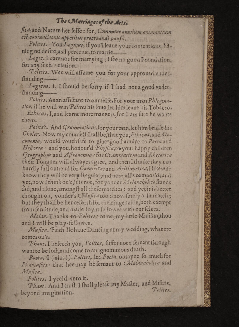 Tft* <JW*rrfogts of the Arts* fii 4,and Nature her fclfc: for, Commune omniupt eft coniunllionis appetitusprocreandi cuttfk, r elites. You Legions, if you'l leauc you* contentions, Iss¬ uing no denre3as I perceiue^tomarrie- Logic. I care not for marry ing • I fee no good Foundation, for any fuch Relation. Oolites. Wee will aflame you for your approued vudeo- (landing —— D Logic ns. Ij I ftiould be forry if I had not a ood vnder~ Handing- Pohtes. As an affiftant to our ielfe.For your man Phlegma¬ tics, if he w ill winL? elites his lousier himlcaue his Tobacco. Ethicus. I3and lcarnemoremanners3for I am fare he wants them. Polite's, And (jrajnm^ticHs^ox your mantlet him bridle his Choler. Now my counkll fhallbe^that you,£r/j*c^,and Gc- conoma, wouldvouchfafe to giue*gooaaduifc toPoeta&nd Hificria : and you3honoufd cPh‘ffica,toyour happy children Cjeografhjte and Aftronomia : for Grammaticus and Rhetorica their Tongues will alwayes agree3 and then I thinke they can hardly fail outrand for Geometresznd Arithmetics!,] lykewife know they will be very Regulnr^and now all’s compos’d; and yet3now 1 think on’t/tt is not3 for yonder jMdancholico[lands iad3and alone/amongft all rhefe matches: and yet it isbecter thought on3 yonder’s LMufica too : now furely a fit match ; but they fhaii be henceforth for their itogenukie,boch exempt from fcruixudCjand made roynt fcllowes with our feJucs*. ALelan. Thanks to CPelites: coWj my little Minikin3thou and I will be play-feliovvcs. Mufica* ’Faith lie haue Dancing at my wedding-, what ere comes on’e. ^Phant*] befcech you3 Pelites, fuffer not a feruantthrough wantto be loft3and come to an ignominious death. Poet a. I (alas!) P olttes, let Pocta obtayne fo much for Pban.afies: that hcemay beicruant td L/IPclanch$ticc and .JPtujica 0 Pelites* lyceld vntoit. , , rp'hmt. And I cruft I (liallpleafe my Matter, andMiftris, beyond imagtoation* J L jie'