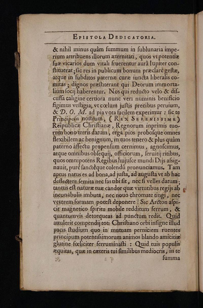 Ebr1:1sTOoLA DepicaTOoRIA. &amp; nihil minus quàm fummum in fublunaria impe- rium attribuens illorum xtermtati, quos vt potentia fux vicarios dum vitali fruerentur aurà Iupiter con- ftituerat ; fic res in publicum bonum praeclare geftz, atque in fubditos paterne cure iuncta liberalis co- mitas ; dignos preítiterant qui Deorum immorta- lium focij haberentur. INos qui reducto velo &amp; dif- cuffa caligine certiora nunc veri numinis benificio figimus vefügia; vt coelum juftis precibus peruium, &amp; 2D. O. M. ad pia vota facilem experimur : fic te Pripcipciu noftrum, ( Rigx SeRENISSIME) Reipublice Chriftiane , Regnorum inprimis tuo- rum bonoterris datum , erga pios probofque omnes flexibilemac benignum, in tuos tenero &amp; plus quàm paterno affectu. propenfum cernimus , apnofcimus, atque ominibus obfequij, officiorum , feruitij ritibus, nauit, puré fanctéque colendü pronunciamus, Tam aptus natus es ad bona;ad jufta, ad augufta vt ab hac defle&amp;ere femita nec fas ibi fit , nec fi velles datum. incunabulis imbuta; nec nouo chromate tingi , nec veteremormam poteft deponere ! Sic Ar&amp;on alpi- cit magnetico fpiritu mobile redditum ferrum, &amp; quantumvis -detorqueas ad. punctum redit, Quid attulerit compendi] coti Chriftiano orbi infigne illud pacis. ftüdium quo.in mutuam perniciem ruentes glutine .focliciter ferruminafti: : Quid tuis populis «quitas; que 1n catteris tui fimilibus mediocris ; 1n te