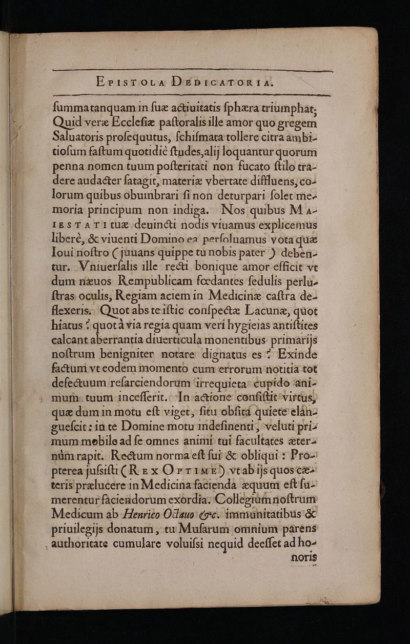 — fummatanquamn fue actiuitatis fphera triumphat; uid vera Ecclefiz: paftoralisille amor quo gregem Saluatoris profeqautus, fchifmata tollere citra ambi- tiofum faftum quotidie ftudes;alij loquantur quorum penna nomen tuum pofteritati non fucato ftilo tra- dere audacter fatagit, materiz vbertate diffluens, co- lorum quibus obumbrari fi non deturpari folet me- moria principum non indiga. Nos quibus M 4- IESTATItUE deuincti nodis viuamus explicemus libere, &amp; viuend Domino ea perfoluamus vota que Ioui noftro ( juuans quippe tu nobis pater ) deben- dum n&amp;uos Rempublicam focdantes fedulis perlu- ftras oculis, Regiam aciem in. Medicinz caftra de- flexeris;. Quot abs teiftic confpecta Lacunz, quot hiatus ? quotá via regia quam veri hygieias antiftites noftrum benigniter notare dignatus es ^ Exinde factum vt eodem momento cum errorum notitia tot defectuum refarciendorum 'irrequieta: cupido ani- mutn- tuum 1ncefferit. In. actione. confiftit virtus, qua dum 1n motu eft viget, fitu obfita quiete elàn- guefcit: inte Domine motu 1ndefinenti, veluti pri: mum mebile ad fe omnes animt tui facultates ater- nüm rapit. Rectum norma eft fui &amp; obliqui : Pro- pterea jufsifti ( R E x O r r1 5) vtab ijs quosce- teris przlucere 1n Medicina facienda. quuni eftfu- merentur fàciendorum exordia. Collegram noftrum Medicum ab Henrico Oclauo: (9c. immunitatibus &amp; priuilegijs donatum , tu Mufarum omnium párens horis
