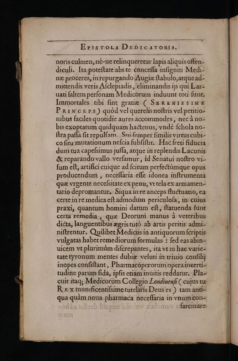 noris culmen, n€-ue relinqueretur lapis aliquis offen- diculi. Ita poteftate abste conceffa infigni Medi- n&amp; proceres, inrepurgando Augiz ftabulo;atque ad- mittendis veris Afclepiadis , eliminandis 15 qui Lar- uati faltem perfonam Medicorum induunt tou funt. Immortales ubi fint graue ( SgRgNIssiME PRiNcrErs) quód vel querelis noftris vel petitioz nibus faciles quotidie aures accommodes , nec à no- bis exoptatum quidquam hactenus, vndé fchola no- ftra paffa fit repulfam. Sui femper fimilis virtuscubi- co fitu mutationum nefcia fubfiftit, Hac freti fiducia dum tua capefsimus juffa, atque iri replendis Lacunis &amp; reparando vallo verfamur , id Senatui noftro vi- fum eft, artifici cuique ad fcitum perfectümque opus producendum , neceffaria effe 1donea inftrumenta que vrgente necelsitate ex penu, vt tela ex armamen- tario depromantur.. Siqua in re anceps fluctuatio, ea certe in ré medica eft admodum periculofa, 1n: cuius praxi, quantum homini datum eft, ftatuenda funt certa remedia, que Deorumi manus à veteribus dicta, languentibus eris tutó. ab artis peritis admi- niftrentur. Quilibet Medicusin antiquorum fcriptis vulgatas habet remediorum formulas : fed. eas abin- uicem vt plurimüm difcrepantes, ità vt in hac varie- tatetyronum mentes dubie veluti in triujo. confilij inopes confiftant , Pharmacopcrorum operaineerti- tudine parum fida, ipfis etiam inuitis reddatur. Pla- cuit itaq; Medicorum Collegio Lesdinenft (| cujus tu Rx. x munificentifsimetutelaris Deus es ) tam anti- qua quàm roua;pharmaca neceffaria in vnum con-