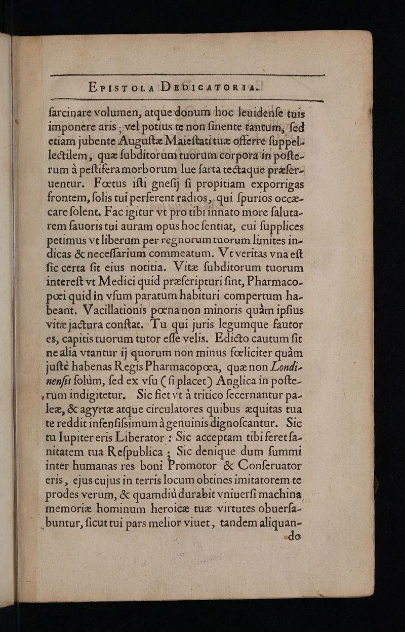 Eertsrora DgzbicaTOR 14. farcinare volumen, atque donum hoc leuidenfe tuis imponere aris ; vel potíus te non finente tantum, fed etiam jubente Augufta Maieftauitue offerre fuppel: lectilem, qua fubditorum tuorum corpora in pofte- rum à peftifera morborum lue farta tectaque prafer- uentur. Poctus ifü gnefij fi propitiam exporrigas frontem, folis tui perferent radios, qui fpurios occz- care folent. Fac igitur vt pro tibrinnato more faluta- rem fauoris tui auram opus hocfíentiat, cui fupplices petimus vt liberum per regnorum tuorum limites in- dicas &amp; neceffarium commeatum. V t veritas vna eft fic certa fit eius notitia. Vite fubditorum tuorum intereft vc Medici quid prafcripturi fint, Pharmaco- pori quid in vfum paratum habituri compertum ha- beant. Vacillationis poenanon minoris quàm ipfius vite jactura conftat. Tu qui juris legumque fautor es, capitis tuorum tutor effe velis. Edicto cautum fit nealia vtantur ij quorum non minus focliciter quàm jufté habenas Regis Pharmacopoea, quz non Londi- nenfis lolàüm, fed ex vfu (fi placet) Anglica in pofte- lez, &amp; agyrtz atque circulatores quibus zquitas tua te reddit infenfifsimumà genuinis dignofcantur. Sic tu Iupiter eris Liberator : Sic acceptam tibiferetfa- nitatem tua Refpublica ; Sic denique dum fummi inter humanas res boni Promotor &amp; Conferuator eris , ejuscujus in terris locum obtines imitatorem te prodes verum, &amp; quamdidi durabit vniuerfi machina do