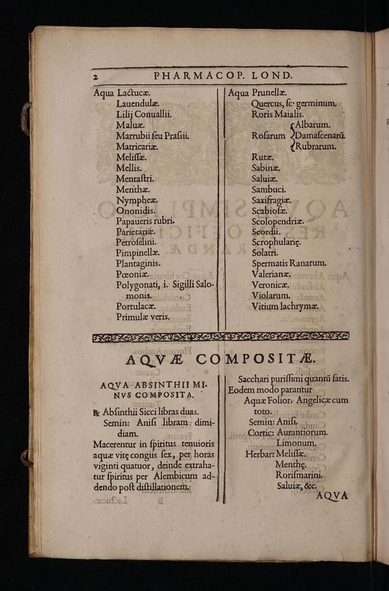—— vare du. ^ AM eap Rom pum —— LO E : í— MEE i. a eh iE gio Sex n^ Aqua Lactucz. | [Aqua Prunellz. Lauendula. Quercus, Íc: germinum, Lilij Conualli. — Roris Maialis. | Marrubii fcu Prafsii. | Rofarum Joana Matricariz. | Rubrarum. Meliffa. | Rutz. Mellis. Sabinz, Mentaftri. | Saluiz. Mentba. Sambuci. Nymphez. | Saxifragiz. Ononidis. ^. Scabiofx. Papaucris rbri. -— —. . Scolopendria: - Parictaria. | Scordii. Petrofelini. ! | Scrophularie. - | Pimpinellz. | Solarti. Plantaginis. Spermatis Ranarum, Poeoniz. | Valerianz. | Polygonati, i. Sigilli Salo- | . Veronica. monis... NS . Miolarum. ... Portulace. ! Vitium lachryma. Primulz veris. oA jJ CE 627a C74 Cr 9 CET CE SOS CESCO R42 CE COR € JJ? 3592) AQV) COMPOSITJE. Sacchari puriffimi quantü fatis. Eodem modo parantur, - Aqux Folior« Angelicz cum | toto. - JE uro Semin: Ánifr -.....Cortic: Aurantiorum. AQVA- ABSINTHII MI. NVS COMPOSITA. | E Aba Sicci libras duas. Semin: Anifi libram: dimi- diam. Macerentur in fpiritus tenuioris ,,4, Limonum... aqu vite congiis fex, per horas | Herbar: Meliffz. |— viginti quatuor , deinde. extraha- | Menthe. |... tur fpiritus per. Álembicum ad- | | Rorifmarini.. Saluiz, &c. dendo poft diftillaionem.; el 04 AQVA T Ze. v - — —ÁÁÓ