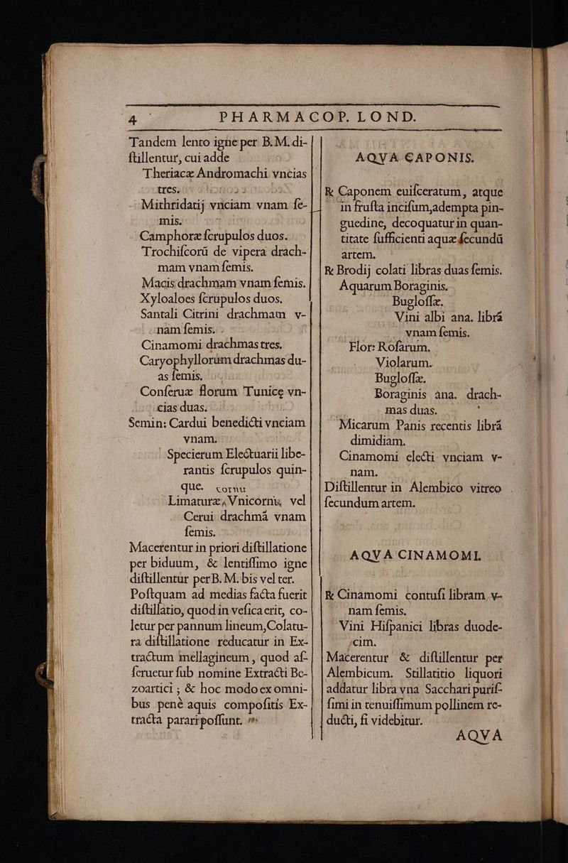 dr e EE eem (^ án m t] ftillentur, cui adde tres. tioro» 3 j Mithridatij vnciam vnam fe- mis. dis Camphorz fcrupulos duos. Trochifcorü de vipera drach- mam vnam femis. Xyloaloes fcrupulos duos. Santali Citrini drachmam . v- nam femis. . | Cinamomi drachmas tres. Caryophyllorum drachmas du- asíemis. Coníeruz florum Tunice vn- /; 2. jas duas... arbi Semin: Cardui benedicti vnciam vnam. | Specierum Ele&amp;tuarii libc- rantis fcrupulos quin- que. «cornu | Limaturz,Vnicornu vcl Cerui drachmá vnam femis. Macerentur in priori diftillatione per biduum, &amp; lentiffimo igne diftillentur perB. M. bis vel ter. AQVA CAPONIS. R&amp; Caponem euifceratum, atque . infrufta incifum,adempta pin- guedine, decoquatur in quan- titate fufficienu aque fecundá artem. Aquarum Boraginis. Bugloffz. Vini albi ana. libra vnam femis. Flor: Rofarum. Violarum. Bugloffz. Boraginis àna. drach- | masduas. « ' Micarum Panis recentis librá dimidiam. Cinamomi electi. vnciam | v- nam. Diftillentur in Alembico vitreo fecundum artem. AQVA CINAMOML | AQVA