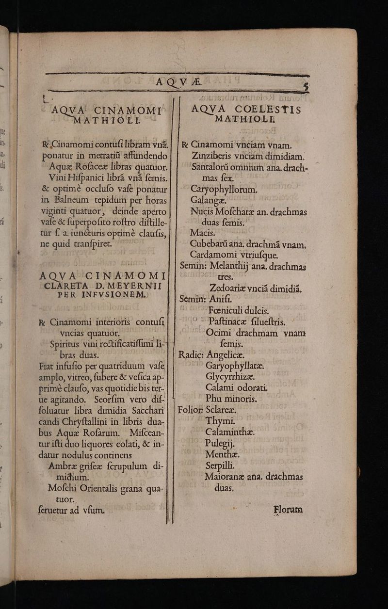 | c - AQVA' CINAMOMI MATHIOZXI - AQVA COELESTIS MATHIOLIEI E Cinamomi vnciam vnam. Zinziberis vnciam dimidiam. Santalorü omnium ana. drach- &amp; Cinamomi contufi libram vnàá. ponatur in metratiá affündendo Aqua Rofacez libras quatuor. Vini Hifpanici librá vná femis. mas fex. &amp; optime occlufo vafe ponatur Caryophyllorum. in Balneum tepidum per horas Galanga. Nucis Mofchatz an. drachmas duas femis. Macis. Cubebarü ana. drachmá vnam. Cardamomi vtriufque. | Semin: Melanthij ana. drachmas -- tres. Zedoariz vnciá dimidiá. | Semin: Anifi. | Foeniculi dulcis. ? ^ Paftinace filueftris. Ocimi drachmam vnam viginti quatuor, deinde aperto vafe &amp; fuperpofito roftro diftillc- tur f. a. iunéturis optime claufis, ne quid tranfpiret. AQVA CINAMOMI CLARETA D.MEYERNII PER INFVSIONEM. &amp; Cinamomi interioris contufi vncias quatuor. | Spiritus vini re&amp;tificatiflimi Ti-] - femis. bras duas. . Radic: Àngelicz. Fiat infufto per ope vafe Garyophyllatz. amplo, vitreo, fübere &amp; vefica ap- Glycyrrhizz. Calami odorati ' Phu minoris. Foliot: Sclarez. primé claufo, vas quotidie bis ter- ucagitando. Seorfim vero dif- foluatur libra dimidia Sacchari candi Chryftallini in libris dua- Thymi. bus Aquae Rofarum. Mifcean- Calaminthz. tur ifti duo liquores colati, &amp; in- Pulegij. datur nodulus continens Menthz. Ambrz grifex ícrupulum di- Serpilli. midium. Maioranz ana. drachmas Mofchi Orientalis grana. qua- duas. tuor. | feruetur ad. vfum. Florum