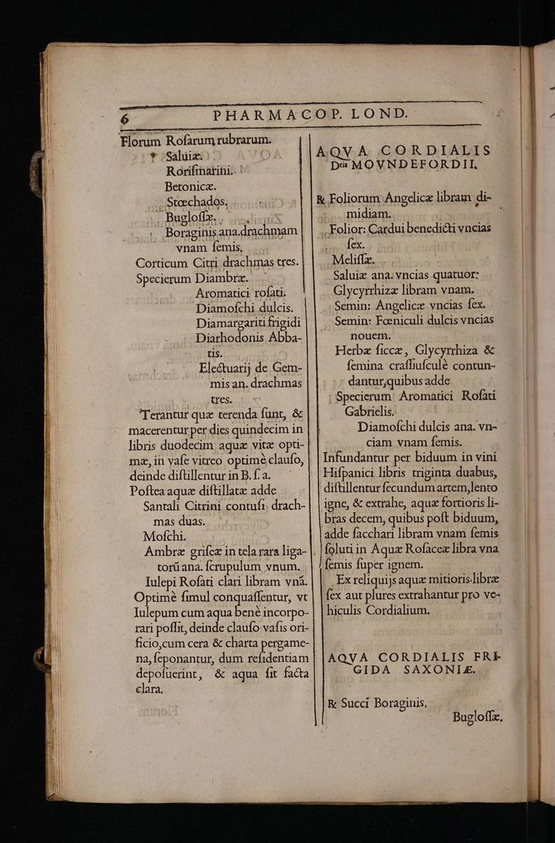 —— Sd —— p * ruin e e I rnm c MN d — Su P ACOP. LON * 5Saluiz: AQV.A IG)O:R. D EATATS Rorifinatihi.. ' Dis MOVNDEFORDII. Betonica. ... .Stechados, ... &amp; Foliorum Angelica libram di- ; Bugloffz. |... midiam. : | ..Folior: Cardui benedicti vncias : cde. .Meliffz. Saluiz ana.vncias quatuor: . Glycyrrhiza libram vnam. Semin: Ángelicz vncias fex. ..: Boraginisana.drachmam vnam femis, ... Corticum Citri drachmas tres. Specierum Diambrz. . . .. Aromatici rofati. Diamofchi dulcis. Diamargariti frigidi Semin: Foeniculi dulcis vncias Diarhodonis. Abba- nouem. ^ Herba ficce, Glycyrrhiza &amp; Ele&amp;tuarij de Gem- femina craffiufculé contun- misan. drachmas - dantur,quibus adde tres. | Specierum. Áromatici Rofati Gabrielis. Diamoíchi dulcis ana. vn- ciam vnam femis. Infundantur per biduum in vini Hifpanici libris triginta duabus, difüllentur fecundum artem,lento igne, &amp; extrahe, aqua fortioris li- bras decem, quibus poft biduum, adde facchari libram vnam femis folutiin Aqua Rofacez libra vna (emis fuper ignem. .Exreliquijs aqux mitioris.libre fex aut plures extrahantur pro ve- hiculis Cordialium. Terantur quz terenda funt, &amp; Santali Citrini contufi. drach-- mas duas. Mofchi. Ambre grfez in tela rara liga- |. torüana. Ícrupulum. vnum. Iulepi Rofati clari libram vnà. Optime fimul conquaflentur, vt Iulepum cum aqua bené incorpo- rari poffit, deinde claufo vafis ori- ficio,cum cera &amp; charta pergame- na, feponantur, dum refidentiam depofüerint, &amp; aqua fit facta clara. | AQVA CORDIALIS FRE GIDA SAXONLE. R Succi Boragiuis, | Bugloffz.