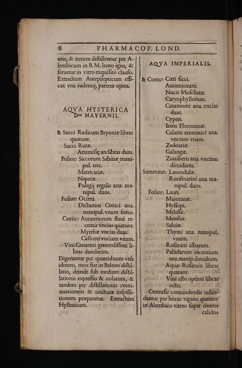 ene, &amp; iterum diftillentur per Á- lembicum in B. M. lento igne, &amp; Ícruetur in vitro exquifité claufo. Extradum Antepilepticum effi- cax vna cademq; paretur opera. Diss MAYERNII. Rv Succi Radicum Bryoniz libras quatuor. Succi Rut. Folior: Siccorum Sabina mani- pul. tres. Matricaria. Nepetaz.. nipul. duos. Folior: Ocimi. Dictamni Cretici ana. manipul. vnum feris. Cortic: Áurantiorum flaui rc- centis Vncias quatuor. Myrrhz vncias duas. Vini Canarini: generofiffimi li- - bras duodecim. Digerantur per quatriduum vafe idoneo, mox fiat in Balneo diftil- latio, deinde füb: medium diftil- lationis expreffio &amp; .colatura;:&amp; nuationem &amp; tincturz infpiffa- Hyftericum. AQVAÀ IMPERIALIS. E Cortic: Citti ficci. Aurantiorum. Nucis Mofchatz. Caryophyllorum. Cinamomi ana. vncias duas. Cyperi. Ireos Florentina. Calami aromatici ana. vnciam vnam. Zedoarim. .- Galangz. Zinziberis ana. vnciam dimidiam. Summitat: Lauendulz. Rorifmarini ana. ma- nipul. duos. Folior: Lauti. O4 S1 Maiorana. ^ Hyflopi. Meliffz. Menthz. Saluia. Thymi ana. manipul. vnum. '- Rofatum albarum. Pallidarum' recentium ana.manip.dimidium. Aqui Rofarum libras quatuor. ^ MABIE. -: ^- octo. dantur per horas viginti quatuor in Alembico vitreo füper cineres: calidos Z » Uu P EAE EET CEPR Tm MERC Za LONFERSGIOIEO