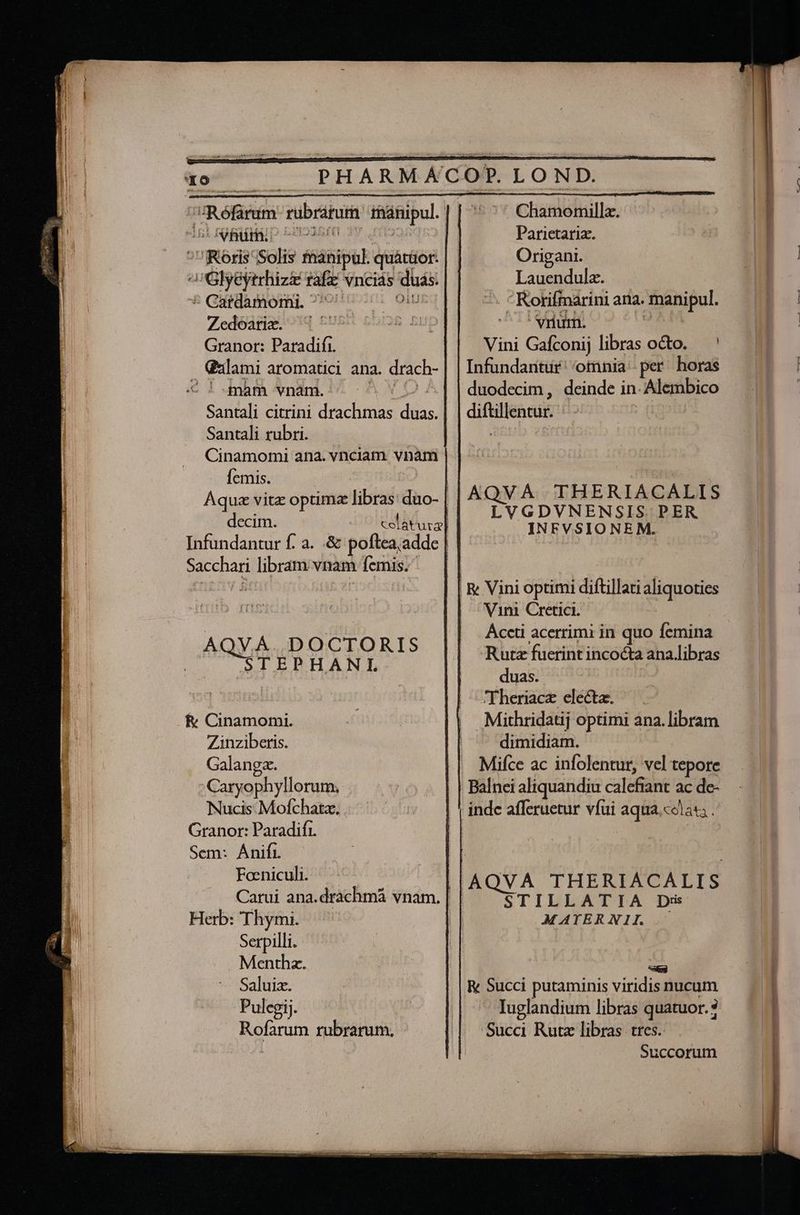 —M 40 — . PHARMACOP. LOND. ;uRéfarum rübrarum raánipul. Chamomillz. Ani eire D c0935£0 v anra: Parietariz. ^vReris Solis fhanipul. quátüor: Origani. AGlyeyrrhizz rafz vncias duas: Lauendula. * Gardamomi 7077 00 08 : Korifmarini ana. manipul. Zedóarie. ^] PUDE COR Ki ^ Nnm. Sm Granor: Paradifi. Galami aromatici ana. drach- C ! yam vnam. AVID Santali citrini drachmas duas. Santali rubri. Cinamomi ana. vnciam. vnàm Vini Gafconij libras octo. — ' Infundaritur' omnia - per. horas duodecim, deinde in. Alembico diftillentur. Í Aquz vita optima libras: duo- | à, LE | I decim. celis] LV dr ENSISuUIGER. Infundantur f. a. .&amp; poftea, addc | Sacchari libram vnam femis.- | uen : | &amp; Vini optimi diftillati aliquoties | Vini Cretici. Áccti acerrimi in quo femina Rutz fuerint inco&amp;a ana.libras duas. | Theriace electa. | Mithridatij optimi ana. libram AQVA. DOCTORIS STEBHANL fv Cinamomi. Zinziberis. dimidiam. Galangz. Mifce ac infolentur, vel tepore Caryophyllorum. Balnci aliquandiu calefiant ac de- Nucis Mofchata. inde afferuetur vfui aqua.colat . Granor: Paradifr. | Sem: Anifi. | Foniculh. ^ — AQVA THERIACALIS Carui ana.drachmá vnam. | | CTILDLATTA Dx Herb: Thymi. | MATERNIL — Serpilli. Menthz. Lodi Saluiz. R&amp; Succi putaminis viridis nucum Pulegij. Iuglandium libras quatuor. 3 Succi Rutz libras tres. Rofarum rubrarum. | Succorum
