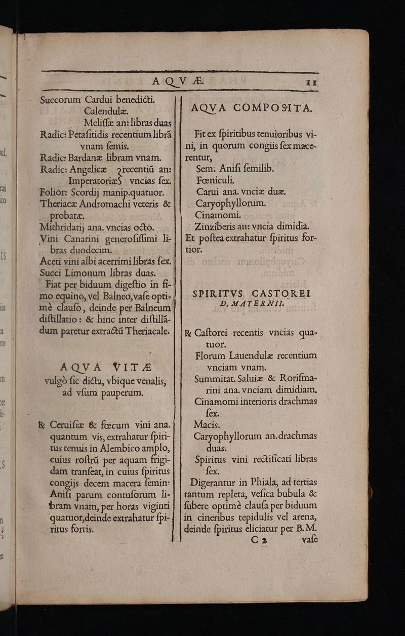 ul, Succorum' Cardui benedicti. Calendula. Radic: Petafitidis recentium librá Radic: Bardanz libram vnám. Radic: Angelice — 2recentiü. an: PUTAS Theriace Andromachi veteris &amp; probata, Mithridati; ana. vncias octo. Vini Canarini generofiffimi li- bras duodecim. Succi Limonum libras duas. diftillatio : &amp; hinc inter diftillá- dum paretur extractü Theriacale. AOVA VITAE vulgo fic dicta, vbique venalis, ad víum pauperum. K Ceruifie &amp; focum vini ana. quantum vis, extrahatur fpiri- tus tenuis in Alembico amplo, cuius roftrü per aquam trigi- dam tranfeat, in cuius fpiritus congijs decem macera femin: Anift parum contuforum 1i- bram vnam, per horas viginti quatuor,deinde extrabatur fpi- ritus fortis. Fit ex fpiritibus tenuioribus vi- rentur, Sem: Anifi femilib. Foeniculi. Carui ana. vnciz duz. Caryophyllorum. Cinamomi. Zinziberis an: vncia dimidia. Et poflea cxtrahatur fpiritus for- tior. SPIRITVS CASTOREI D. MATERXNIL R Caftorei recentis vncids qua- tuor. | Florum Lauendulz recentium vnciam vnam. Summitat. Saluiz &amp; Rorifma- rini ana. vnciam dimidiam, Cinamomi interioris drachmas fex. Macis. Caryophyllorum an. drachmas duas. Spiritus vini rectificati libras fex. j Digerantur in Phiala, ad tertias tantum repleta, vefica bubula &amp; fubere optimé claufa per biduum in cineribus tepidulis vel arena, deinde fpiritus cliciatur per B. M. Oe eS! vade