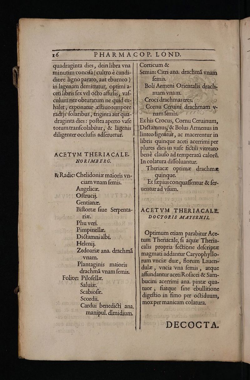 quadraginta dies , dein libra vna minutim concifa ( cultro e candi- diore ligno parato, aut eburnco ) in lagenam demittatur, optimi a- ceti libris fex vel octo affufis , vat- culum rite obturatum ne quid ex- halet; exponatur. zftiuo tempore draginta dies: poftea aperto vafe totumtranfcolabítur, &amp; lagenis diligenter occlufis adfcruetur. ACETVM THERIACALE. NORIMBERG. K Radic: Chelidonix maioris vn- | camvnamíemis. Angelica. Oftrucij. Gentianz. riz. Phu vert. Pimpinella. Dictamnialbi. Hclenij. Zedoariz ana. drachmá vnam. | Plantaginis maioris drachmá vnam femis. Folior: Pilofella. Saluiz. Scabiofzx. Scordii. manipul. dimidiurn. Corticum &amp; Semin: Citri ana. drachmá vnam Íemis. ; z5 4 XS . Boli Armeni Orientalis drach- t. omamsynanmes ef 5, Cxoci drachmastres/ 7-0 4 Cornu Ceruini, drachmam v- JwumamfémidV (4/2 9 Ex his Crocus, Cornu Ceruinum, linteoligentur, ac macerentur in libris quinque aceti acerrimi per lures diesin vafe fictili vitreato um claufo ad temperatü caloré. In colatura diffoluantur. i quinque. | . Ecfzpiusconquaffentur &amp; fer- uentur ad vfum. | f Y , ÀCETVM THERIACALE, DOCTORIS M AYERNILI, Optumum etiam parabitur Áce- tum Theriacale, fi aqua Theria- calis propria: fe&amp;ione defcripta , magmati addantur Caryophyllo- rum vnciz dux, florum Lauen- dulz , vncia vna femis , atquc affundantur aceti Rofacei &amp; Sam- bucini acerrimi ana. pinta: qua- tuor fitque fie ebullitione digeftio in fimo per octiduum, moxpermanicam colatura. LI DECOCT A.