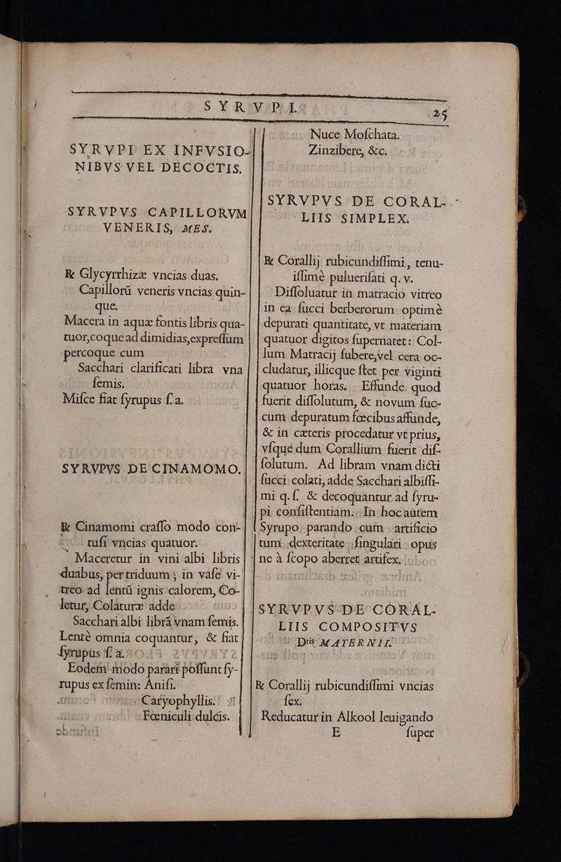 SYRVPI EX INFVSIO- NIBVS VEL DECOCTIS, SYRVPVS CAPILLORVM VENERIS, MES. &amp; Glycyrrhizx vncias duas. Capillorü veneris vncias quin- que. Maccra in aquz fontis libris qua- tuor,coquead dimidias,expreffum percoque cum Sacchari clarificati libra vna Íemis. Mifce fiat [yrupus f.a. SYRVPVS DE CINAMOMO. E Cinamomi craffo modo con-- .' tufi vncias quatuor. - Maceretur in vini albi libris duabus, per triduum ; in vafe vi- treo ad lentü ignis calorem, Co-. letur, Colaturx adde: | Catyophyllis. Foeniculi dulcis. 25 Nuce Moíchata. Zinzibere, &amp;c. SYRVPVS DE CORAL- - LIIS SIMPLEX. K Corallij rubicundiffimi , tenu- iffimé pulueri(ati q.v. | Diffoluatur in matracio vitreo in ea fucci berberorum. optime depurati quantitate, vc materiam quatuor digitos fupernatet: Col- lum Matracij fübere,vel. cera oc- cludatur, illicque ftet per viginti quatuor horas. Effunde quod fuerit diffolutum, &amp; novum füc- | cum depuratum fcecibus affunde, &amp; in cateris procedatur vt prius, víque dum Corallium fuerit dif folutum. Ad libram vnam dici fucci: colati, adde Sacchari albiffi- mi q.f. &amp; decoquantur ad fyru- tum. dexteritate; fingulari - opus LIIS COMPOSITYS UC Di MATER NIL &amp; Corallij rubicundiffimi vncias Íex. Reducatur in Alkool leuigando E fuper