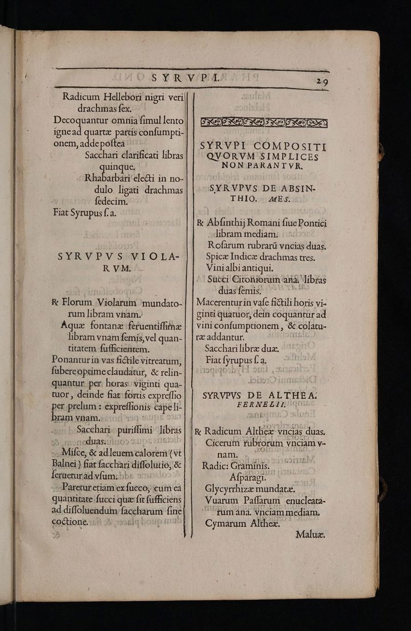 Radicum Hellebori nigri veri drachmas fex. onem, adde poftea Sacchari clarificau libras uinque. Rhabarbar: electi in no- dulo. ligati: drachmas | Íedecim. | Fiat Syrupus f. a. SYRVPVS VIOLA- RVM. R: Florum Violarum 'mundato- rum libram vham. Aqua fontanz feruentiffitnz libram vnam femis, vel quan- titatem fufficientem. fübereoptimeclaudatur, &amp; rclin- quantur per. horas: viginti qua- tuor , deinde fiat. fortis expreffio per prelum : expreffionis capeli- bram vnam. | | Sacchari- puriffimi libras ) nodunsiuluo» mups etf! -. .Mifce, &amp; adleuem calorem ( vt Balnei ) fiat facchari diffolutio; &amp; leraeturád vfum: ^ | -:Paretur etiam ex fucco, cum ea quantitate fucci quz: fit fafficiens coctione.i,! J 8l! — SYRVPI COMPOSITI QVORVM SIMPLICES NON PARANTVR. sSYRVPVS DE ABSIN- THIO. | ME$. R Abfinthij Romani fiuc Pontici libram mediam: Rofarum rubrarü vncias duas. Spice Indice drachmas tres. Vinialbiantiqui. Sücci Citoniorum anà libras duas femis. T Macerenturin vafe fi&amp;ili horis vi- ginti quatuor, dein coquantur ad vini confumptionem , &amp; colatu- rz addantur. sid Sacchari libra dua. Fiat fyrupus f. a. SYRVPVS DE ALTHEA. FERNELIL ^ Li Cicerum rubrorum vnciam v- nagnp vv hi Radic: Graminis. Afparagi. - Glycyrrhizze mundatz. Vuarum Paffarum .enucleata-  fumana. vnciam mediam. Cymarum Althez. Maluz.