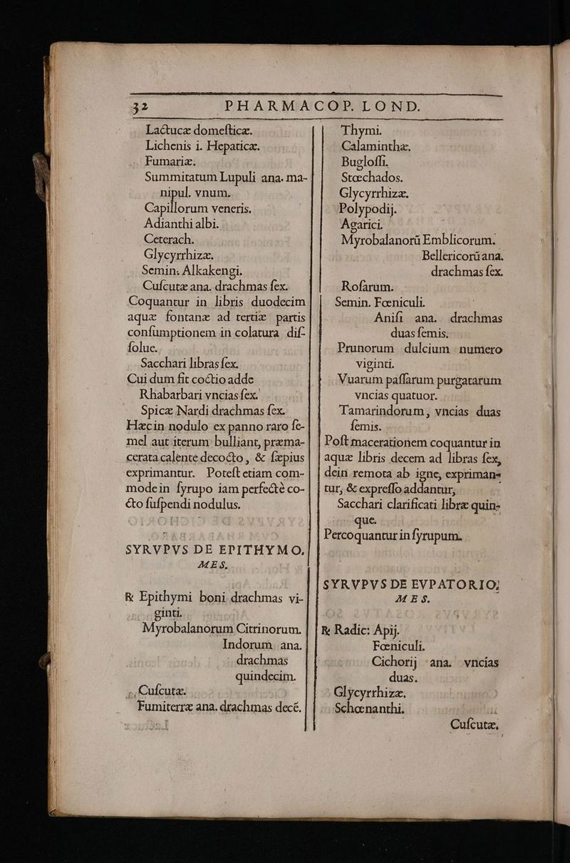 Lac&ucz domefticz. Lichenis i. Hepaticz. Fumaria. nipul. vnum. Capillorum veneris. Adianthi albi. Ceterach. Glycyrrhiza. Semin. Alkakengi. Cuícutz ana. drachmas fex. Coquantur in libris duodecim aqua fontanz ad tertix partis confumptionem in colatura dif foluc. Sacchari libras fex. Cui dum fit coctio addc Rhabarbari vncias fex. Spicz Nardi drachmas fex. Hzcin nodulo ex panno raro fc- mel aut iterum bulliant, prema- cerata calente decocto , & fxpius exprimantur. Poteft etiam com- modein Íyrupo iam perfe&té co- &o fufpendi nodulus. . - SYRVPVS DE ECPITHYMO, M E $. & Epithymi boni drachmas vi- ginti. Myrobalanorum Citrinorum. Indorum. ana. -- drachmas quindecim. Thymi. Calamintha. Bugloffi. Stoechados. Glycyrrhiza. Polypodij. Agarici. Myrobalanorü Emblicoram. Bellericorü ana. drachmas fcx. Rofarum. Semin. Faeniculi. Anifi ana. drachmas duas femis. Prunorum dulcium | numero viginti. Vuarum paffarum purgatarum vncias quatuor. Tamarindorum, vncias duas femis. Ho Poft macerationem coquantur in aquz libris decem ad libras fex, dein. remota ab igne, exprimans tur, & expreffo addantur, Sacchari clarificati libre quin- que. | Percoquantur in fyrupum. SYRVPVS DE EVPATORIO; JM E $. R Radic: Ápij. Foeniculi. Cichorij 'ana. -vncias duas. Glycyrrhiza. Schacnanthi. T | Cufcutz,
