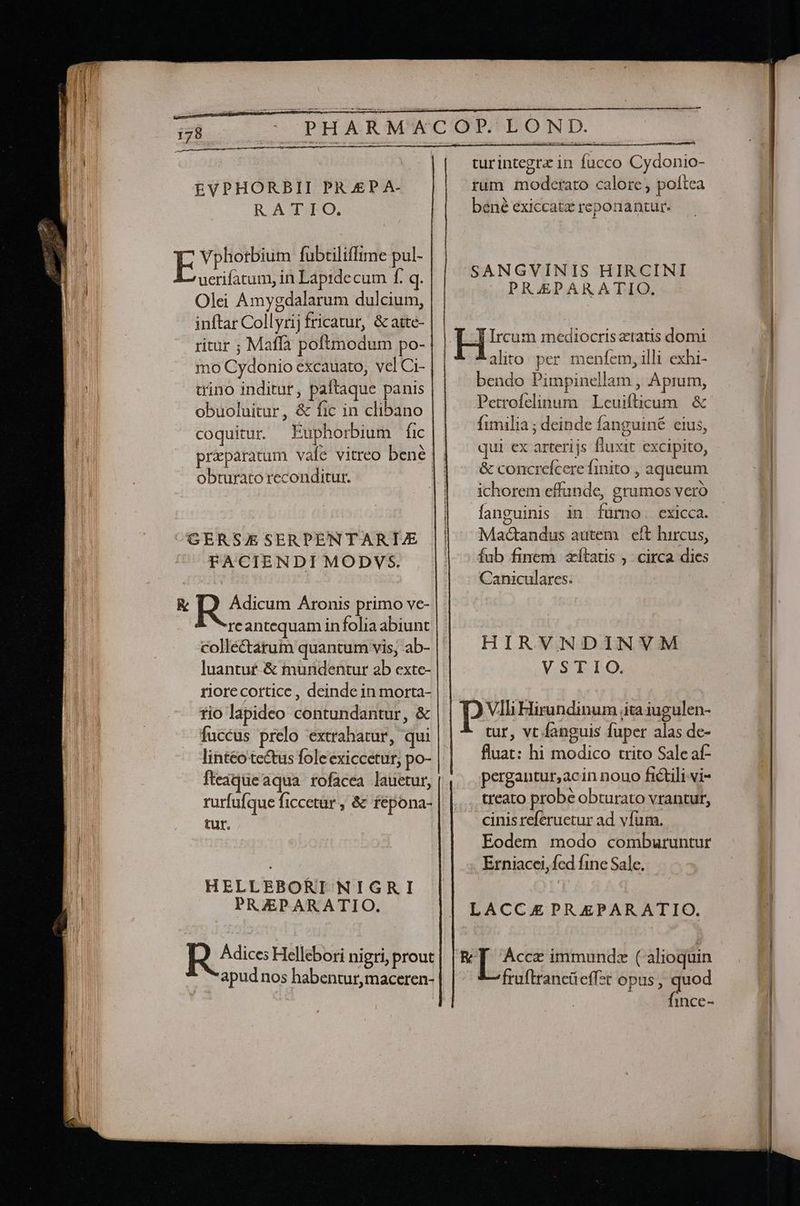 EVPHORBII PR.£P A- RADO. Vphorbium fubtiliffime pul- uerifatum, in Lapidecum f. q. Olei Amygdalarum dulcium, inftar Collyrij fricatur, &amp; aste- ritur ; Maffa poftmodum po- mo Cydonio excauato, vel Ci- | trino inditur, paftaque panis obuoluitur, &amp; fic in clibano coquitur Euphorbium fic obturato reconditur. FACIENDI MODVS. reantequam in folia abiunt collé&amp;tarum quantum vis, ab- luantu£-&amp; mundentur ab exte- riorecortice , deinde in morta- tio lapideo contundantur, &amp; fuccus prelo extrahatur, qui lintéo tectus fole exiccetur, po- fteaqueaqua rofacea lauetur, rurfufque ficcetur , &amp; fepona- tur. HELLEBORI NIGRI PRZPARATIO. turintegrz in fucco Cydonio- rum moderato calore, poftea bené exiccatz reponantur. SANGVINIS HIRCINI PRAEPARATIO. alito per menfem, illi exhi- bendo Pimpinellam , Aprum, Petrofelinum Leuifticum &amp; fimilia ; deinde fanguiné eius, qui ex arterijs fluxit excipito, &amp; concrefcere finito , aqueum ichorem effunde, grumos vero o) Mad&amp;andus autem | eft hircus, fub finem afítatis , circa dies Caniculares. | HIRVNDINVM VSTIO. Vlli Hirundinum jita iugulen- tur, vt fanguis fuper alas de- fluat: hi modico trito Sale af- pergantur,acin nouo fictili vi- treato probé obturato vrantur, cinis referuetur ad vfum. Eodem modo comburuntur Erniacei,fed fine Sale. fruftrancüeffzt opus, i