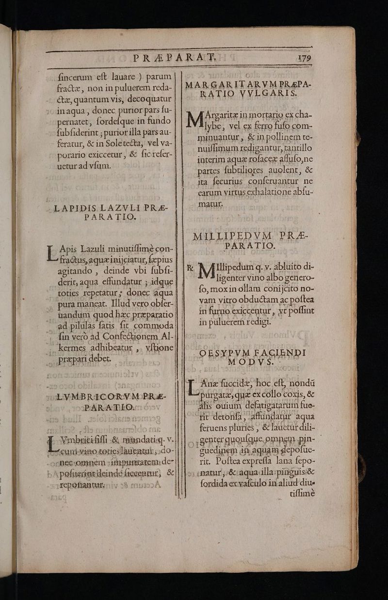 OPRAPARAN!! fincerum eft. lauare ) parum fra&amp;tz, non in puluerem reda- &amp;z, quantum vis, decoquatur inaqua , donec purior pars fu- pernatet, fordefque in fundo fubfiderint ; purior illa pars au- | feratur, &amp; in Soletecta, vel va-. porario exiccetur , &amp; fic refer- uctur ad vfum. MARGARITARVM PRAEPA- RATIO VVLGARIS. M*?msese in mortario ex cha- lybe, vel ex ferro fufo com- minuantur , &amp; in pollinem te- nuiffimum redigantur, zanrillo interim aquz rofacez affufo,ne partes fubtiliores auolent, &amp; ita fecurius conferuantur ne carum virtus exhalatione abfu- LAPIDIS LAZVLI PR £- matu. PARATIO. MILLIPEDVM PR. ^-^ PARATIO. R M Iipediim q. v. abluito di- ligenter vino albo genero- fo, moxin ollam conijcito no- vam vitro obductam ac poftea in furno exiccentur , yc poffint in puluerem redigi. Apis Lazuli minutiffimé con-- fractus, aqua inijciatur, fepius E agitando , deinde vbi fubfi- derit, aqua effundatur ; idque | | toties repetatur; donec aqua | | pura maneat. Illud vero obler-. uandum quod hzc przparatio | | ad pilulas fatis fit commoda |: fin veró ad Confectionem Al- |] | kermes adhibeatur ftione! s adhibeatur ,. vítione OESYPVM FAGIENDI M ODY S. | IIT. Anz füccidz, hoc eft, nondá | | f- purgata, qua excollo coxis, &amp; | alis ouium defaugatarum fue- rit detonfa, -affundanur aqua feruens pluries , &amp; lauctur dili- LVMBRICORVM PR)E- || (EH a E r H i -guedinem à aquam gepofuc- rit. Poftea expreffa lana fepo- .patur ,:&amp;:aquaclla:pinguis:&amp; tiffimé cuni-vino toties lagentui ;:do-| ;nec-opimeni :iipuriratem de- | . pefaerint deinde irecentur; &amp;|| il: