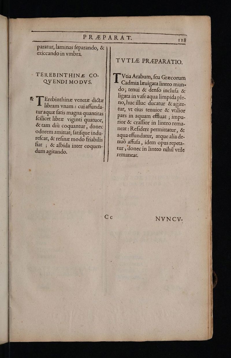 paratur, laminas feparando, &amp; exiccando in vmbra. QV ENDI MODVS. libram vnam : cuiaffunda- turaquz fatis magna quantitas Ícilicet librz viginti quatuor, &amp; tam diu coquantur , donec odorem amittat; fatifque indu- reícat, &amp; refinz modo friabilis fiat ; &amp; albida inter coquen- dum agitando. TVTL£ PRJEPARATIO. Cadmia lxuigata linteo mun- do; tenui &amp; denfo inclufa &amp; ligata in vafe aqua limpida ple- no,hucilluc ducatur &amp; agite- Cur, vt eius tenuior &amp; vtilior pars in aquam cefHluat ; impu- rior &amp; craflior in linteo rema- neat : Refidere permittatur, &amp; aqua effundatur, atque alia de- nuo affufa , idem Opus repeta- tur ; donec in linteo nihil vtile remaneat.