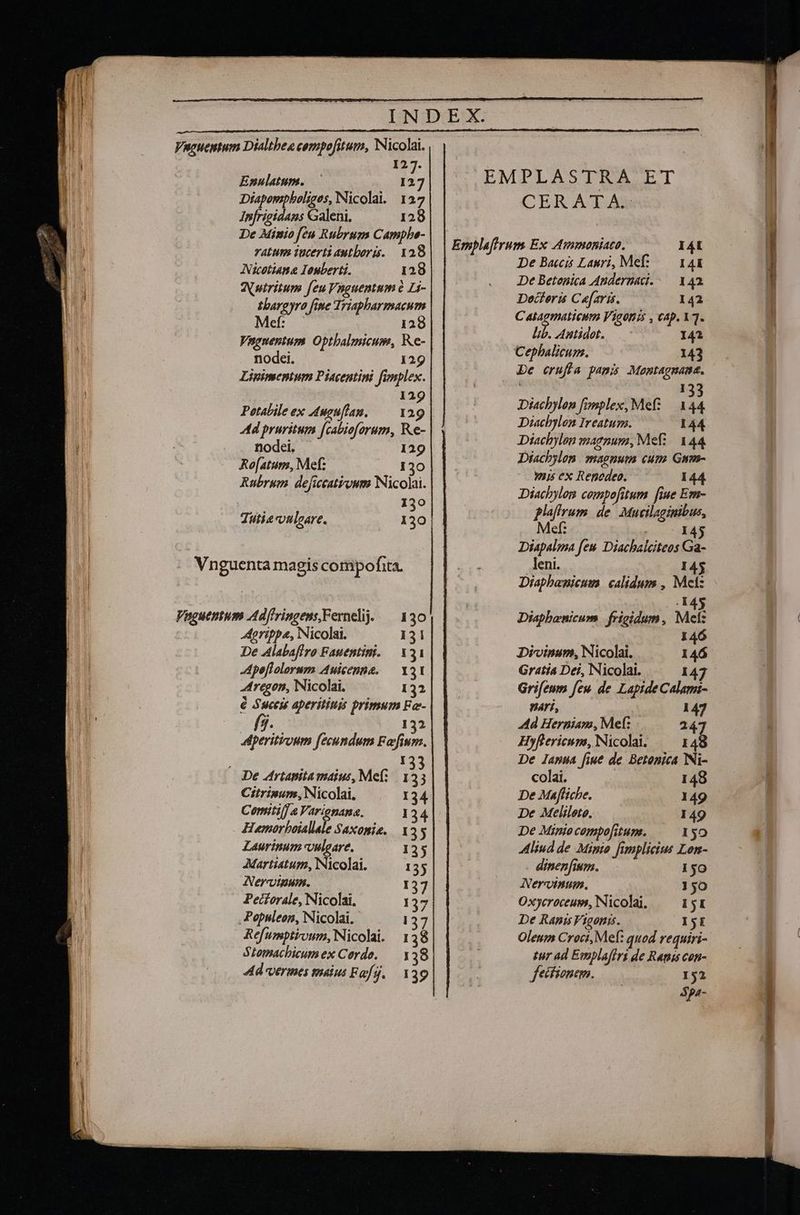 127. Enulatum. — I27 Diaponipholiges, Nicolai. 127 Infrigidans Galeni, 128 De Minio feu Rubrum Camphe- vatum iucerti autboris. 128 Nicetiama Iouberti. 128 WNutritum feu Vsguentum e Li- Ihargyro fine Triapharmacum Mef: 128 Vugnentum. Optbalmicum, Re- nodei. 129 Lipimentum Piacentini fimplex. 129 Potabile ex uguflam. — 129 ld pruritum [cabioforum, Re- nodei. 129 Rofatums, Mef: $30 Rubrum deficcatiywm Nicolai. 130 Tutie ouleare. 130 Agrippa, Nicolai. 131 De Alabaflro Fauentini. — X31 -Apeflolorum Auicenna. — Y31 4tregon, Nicolai. 132 é Sucest aperititus primum Fa- SP 132 Aperitruum fecundum Falfium. UP 133 De Artanitamaius, Me: 153 Citrinum, Nicolai, 134 Comitil] a Varionana. 134| Humorhoiallale Saxonia, 155 Laurinum vulgare. 135 Martiatum, Nicolai. 135 Nerv. 137 Pecforale, Nicolai. 137 Popsleon, Nicolai. - 137 Refumptivum, Nicolai. 1 38 SLomachicumex Cordo. — y 38 Ad vermes malus Fafj. 139 CERATA. De Baccis Lauri, Mef..— 144 De Betenica Andernad.-— 14a. Docferis Ca[aris. 142 C alagmatieum Vigoniá , cap. XT. lib. Antidot. 142 Cephalicum. 143 De erufla pamis Monmtagnane. ! Diachylon fonplex, Mef? — a : Diachylon Ireatum. 144 Diachylon magnum, Mefz/. 144 Diachylon. magnum cum Gum- mis ex Renedeo. 144 Diachylen compofitum fiue Em- plafirum de. Mucilaginibus, Mef: r.c HAS Diapalma fen Diacbalciteos Ga- leni. I Diaphawnicum calidums , Mel: . 145 Diapbenicum frigidum, Met: 146 Divinum, Nicolai. 146 Gratia Dei, Nicolai. 14 Grifeum feu de Lapide Calami- nari, 147 Ad Herniam, Mel: 247 Hyflericum, Nicolai. — 148 De lanua fiue de Betonica Ni- colai. 148 De Maffiche. 149 De Melilete. 149 De Minio compo[itun. ISO Aliud de Minto fimplicius Lon- dinen fium. 150 ANercinum. 50 Oxycroceum, Nicolai, — 151 De Rapis Vigonis. IjE Oleum Croci, Mef: quod requiri- tur ad Ewplafiri de Rapis con- fecfionem. 152 4pa-