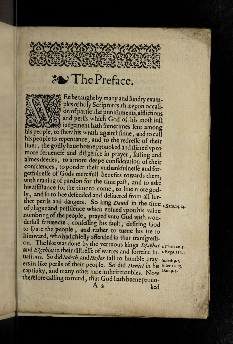 The Preface. Ec be taught by many and ftindry exam¬ ples of holy Scriptures, that vpon occafi- onofparticiilarpuni(hmciits,affliaions ana perils which God of his moft iuft iudgement hath fometimes fent among eople, to fhevv his wrath againft finne, and to call his people to repentance, and to theredrefle of their lines, the godly haue bcene prouoked and ttirred vp to more feruencie and diligence in prayer, farting and almesdcedes, to a more deepe confideration of their confciences, to ponder their vnthankfulneflc andfor- getfulnefle of Gods mercifull benefits towards them with crauing of pardon for the time part, and to askc hisallirtance for the time to come, to line more god¬ ly, and fo to bee defended and deliuered from all fur¬ ther perils and dangers. So king DMtd in the time , ofplagueand peftilence which enfued vpon his vaine * numbring of the people, prayed vnto God with won- derfull feruencie , confeffing his fault, defiring God to fpai e the people , and rather to ttirne his ire to himward, who had chiefly offended in that tranfgrelli- on The like was done by the vertuous kings loMat z chro.to f. add E'^chias in their diftreflt of warres and forreine in- ^ Reg9.ij i.* uafions. Sodid/Wi?/A mAHe/Ier fall to humble pray- [udcth^.i. ersin like perils of their people. So did Daniel in his E^^erj4ij, captiiiity^ and many other mociniheir troubles. thefCforecalling to nnnd 5 that God hath bcene prouo- ^ ^ ked