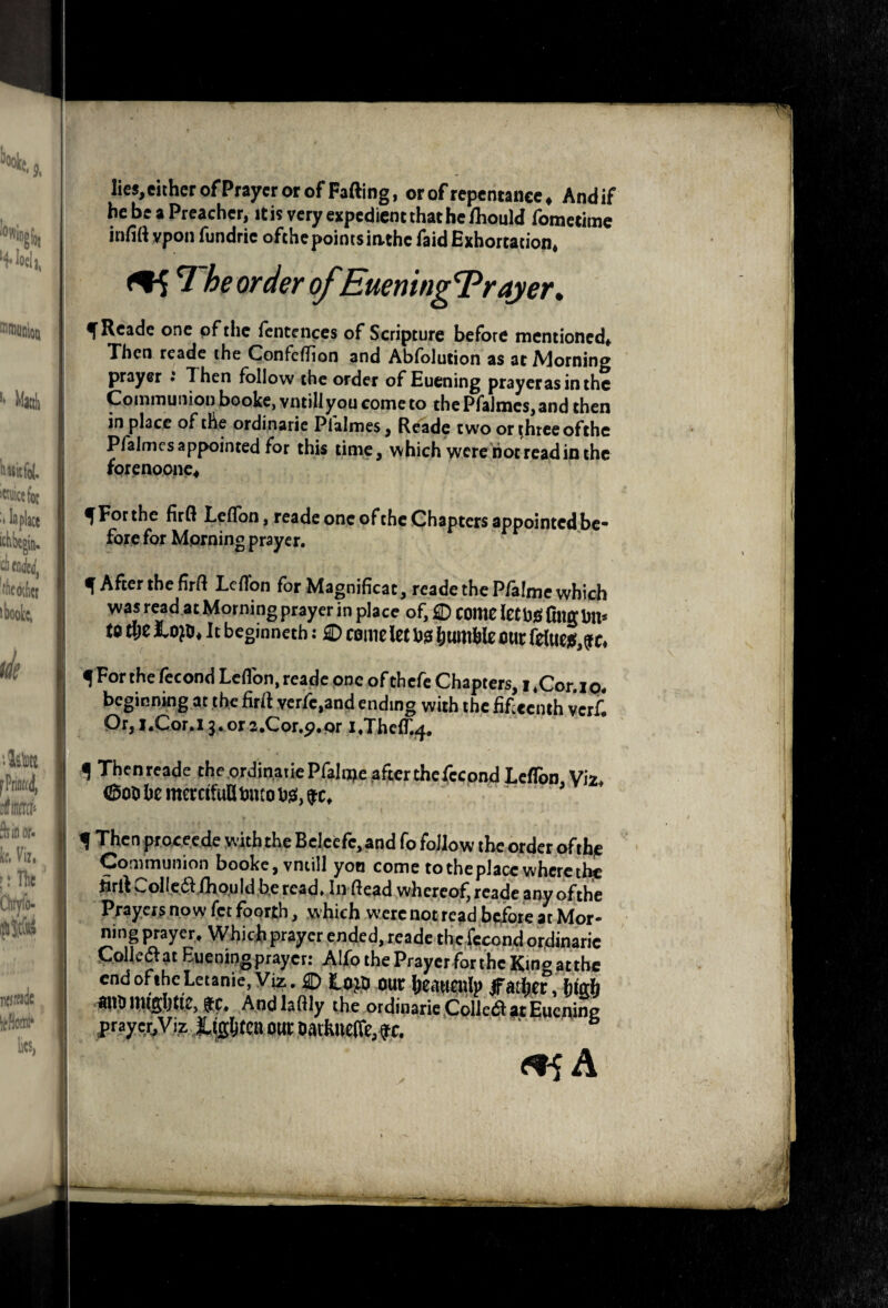 lies,eitherofPrayer or of Fading, or of repentance, Andif he be a Preacher, it is very expedient that he/houW (bmetime irifift vpou fundrie ofthepointsiathe faid Exhortation, he order ofEuening T^rajer* f Reade one of the fencciiccs of Scripture before mentioned* Xhen reade the Confeflion and Absolution as at iVJorning prayer ; Then follow the order of Euening prayerasinthe Communion booke,vntiliyou come to thePfalmeSjand then in place of the ordinaric Pfalmes, Reade two or t,hrceofthe Pfalmes appointed for this time^ which were riot read in the forenoonc* ^ For the firQ Leflbn, readconeofthcChaptcrs appointed be¬ fore for Morning prayer. ^AftertheM Leflbn for Magnificat, reade the Pfalmc which was read at Morning prayer in place of, D come lethjQl film Dll* to tl;e It beginneth: £) come Jet D!3 humWe our feiue}5,^c* ^Forthefecond Leflbn,reade one ofthefe Chapters, i,Cor,ip, beginning at .the firfi vcrfc.and ending with the iif centh verf. Qr,l.Cor.i3.ora.Cor.p.pr i,Theflr.4, ^ Thcnrcade the ordinaiiePfalnre afterthcfccond Leflbn \\z, ©00 he memfufi Dneo Dg!, ^ Thcn pr.occ.ede W'iththeBelcefc,and fo follow the order ofthjC Communion booke,vnuIl yon come to the place where tl^ volI^C(5IilxQ.uId b.e read» In flead whereoft reade any ofthe P/ayers now let foorjth, which werenotread b^ore at Mor¬ ning prayer* Which prayer ended, reade the fccond or4inaric CoUe^at Euening prayer: Alfo the Prayerforthe King attbe end ofthe Letanie, Viz. ® tm hur heail^Ip Ifather, htah ■ffilO$C, Andlaftly the ordioarie,Colledlai;Eucning praye^,Vi,zl,(gl&(eni5HrDatIllie(re,fC. . <^A