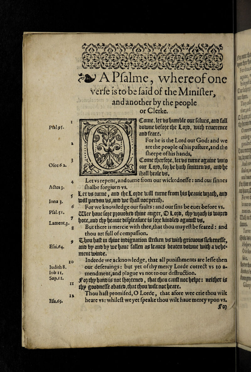 ;r^4' A Pfalme, whereof one verfe is to be faid of the Minifter, and another by the people or Ckrkc. pftljj. Ofee^ a. Aftes^. £rai.^4. Judiths. lob 11. Sap.f I. Come, let liumble our felucsf, ano fall ootone before tlje ILo^o, i^ttl; reuetence anofearc* For he is the Lord our God: and we are the people of his pafture,and the fheepcofhishands^ Come tljerfo^e, let oo turne agame biuo mt lo?o,fo^beljatlj fmweeubo, aim be (hallbealebie;* 4 Let vs repent, and turne from our wickednclTc: and our finnes flialbe forgiuenvs. ^ ilccojai turne, aim tljeLo^oeboill turne from ljte(ieaureU)jatl;, aim mill paroonb0,aim me n;allnotperifl> ^ For we knowledge our faults: and ourfins be cuer before vs, Wizc liaue fo?e an^jer, © Lom, is* ^ l;ote,anii clip lieauieolfpleafure igi fo^e kmolep agamtt But there is mercie with thee,that thou mayell be feared: and thou art full of compaflion, Cljouljaft in tljineiimignatton llrto tismiti&grieuouisllckcneire, aim bp aim bp me liaue fallen ais! leaucjs beaten oomne mit^ a be^e< mcncmiime* Indeede we acknowledge, that all punifhments are IcfTethen our deferuings: but yet ofthy mercy Lorde corrc6l vs to a- mendmentjand plague vs not to our deftrudion. dfo^t6pbatmmnot(boiteneo, that tlicucantt not ^elj^e: neither tjS t^p gootinefl^ abateo,tbat tliou milt not Ijeare^ Thou haft promifed, O Lorde, that afore wee cric thou wile hcarc vs: whileft we yet fpeake thou vvilt hauc mercy vpon vs. StO} 8 lo IZ la