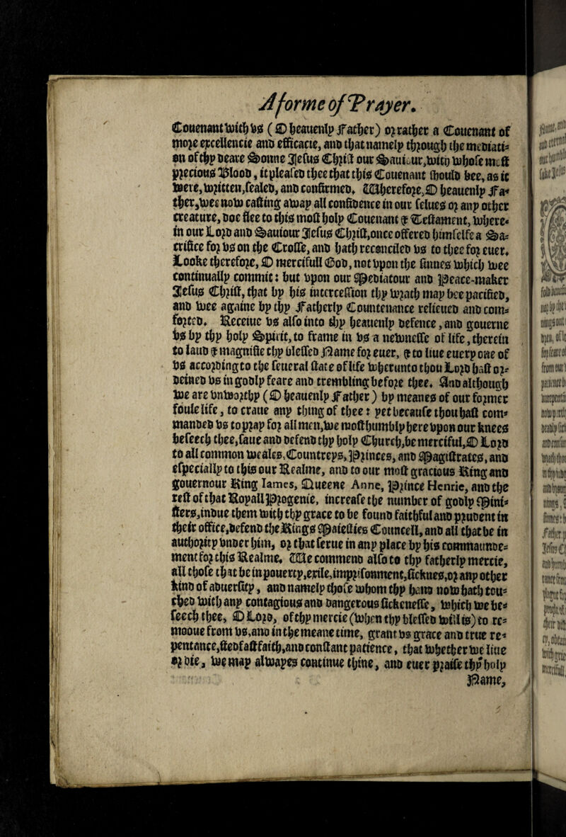 CotienjitwiBttl&iJ!! (®]&cauenlp fatjcr) ojrat^et a Couenant of mojc opceltoicij aim efficacie, aim tijat namelp t&j ougl) tlje meoiati* on of tip oeare S)onHC 3lefHS CljiSl our !%»aut^ur,toiti) toloft int® yjeaottiS^J&looti.itpIeanKitlcetiattligCoHenant ftoulo bee,a0it toerc,tB?ttten,fealco, atm confitmco, aiaicrefoje,® leaucnlp jFa« t|er,toec noto caStng auiap all conSoente m our felueo o; anp oticr creature, ooe flee to tljts moll flolp Couenant f Ccfiamcnt, toljere* <nourlLo?D aim i^autouraefug CI)jta,onceoffereii Ijimfelfea ^a= criflee foj ns on tie CroITe, aim Ijafli recaiietlen ns to tliee foj euer, loofle t|erefo?c, ® merciTuH ® on, not npon t|e finnes mitclj Uiee tonttnuallp commit: but npn outspentatour aim peace-maker acfus Cljjiff.tbat bp bis iiucrcetrion tbpto?atbmapbecpacifien, aim tnec againe bp tbp Jfatberlp Countenance relieuen aim coma fojten, JReccittc ns alfo into ftp beauenip nefence, atm gouerne is bp ftp bolp !§>tiiiic,to frame in ns a nennieffc of life.ftertin to latro f mapifle tbp bleffeD jaame fo? euer, to liuc eucrp one of ns accomingto tbe fetteral Hate of life bibcrunto tbou lo^n baft o?a neinen no in goolpfearcano trembling before ftee. annaltbotigb toe are bntoojtbp (® beauenip ^'after) bp meanes of our fojmet foulelife, tocraue anp tljingof tbee: pet bccaufe tbou baft com* mannennstopjapfo? allmen,toemoftbttmblpbercnpoBOttr knees befeecb tbee.Cauc ann nefenn ftp bolp Cburcb,be merciful,)® to jn to all common toealtB.Countrcps, pjinccB, ann ^agiftrates. ann efpeciallp to tbis our IRealme, aim to our moft gracious Sing ann gouernour Sfing lames, ®uee«e Anne, pjmce Henrie, annfte teftoftbatllopalipmffcme. increafetbe number of gonlpfpini* Oers,innue them luitb tbp grace to be founn faitbfnlatmp?uDentfn tbeiroffice,nefenntbejKings2paieaie8CounteH,annall ftatbe in auftojitp nnner Ijim, o? that ferue in anp place bp bis commatmne* mem fo) tbis Iflealmc. dUecommenn alto to ftp fatbetlp mettie, all tbofe tbstbeinpouertp,erile,imppfonmcnt,ficknes,o? anpotber kinn of aouerlitp, ann nameip ftofe mbom ftp ba«» noto batb ton* thentoitbanp contagiousann nangeronsfickenefle, tobitbtoebt* feefttbee, ®tom, offtpmercie(tobenftpblelfeotoii!is)to re* mooue ftom nsmito in tbemeane time, grant ns pme atm true re* pentante,ftenfaftfaift,annconftanep3tience, tbattobeftertoeltue •^nie, toemapaltoap^ continue ftine, atm euer pjafleftpboip ilame.