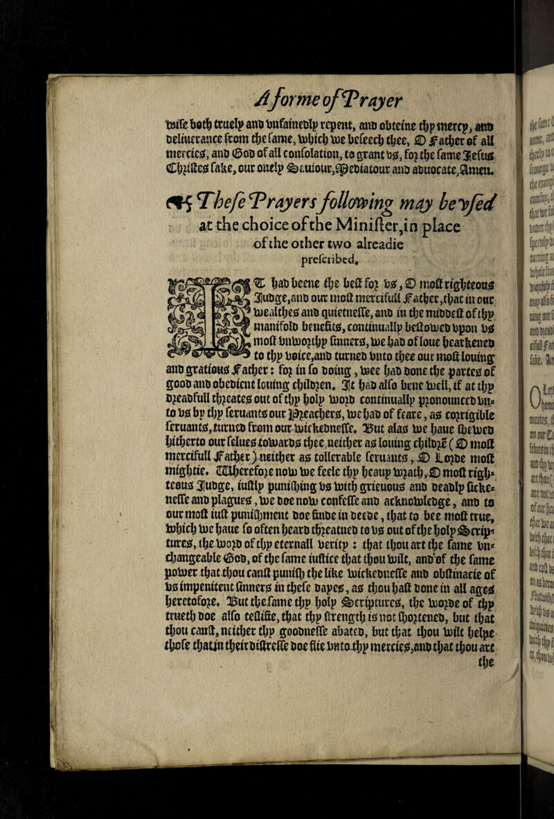 Me bot^ ttuelp atw toufaincDlp repmt, m«> obtetne itiercp, anfl Delmctaace (torn fame, toijtclj voe befeecb tbcc, ffi) ifatbec of all merctcfli, aiiD ©on of all confolatiou, to pant ssi, fo? t^c fame aefuj* <£^^®esi fake, cut mwlp &auiour,l^e5tatour ana a6uotate,9ttietu ^^hefeTrayersfoUming may beefed at the choice ofthe Minifter,in place of the other two alreadie prefer! bcd^ % IjaDkmc flje befifoj 3luiig:e,auu our ntoa mercifuU dT^ttcr >tl;ac in our Iwealtljeie? auo quietuelTe, ano lu tbe mioorft of manifolo bcnefifgijconanuallv lieiloutcobpon 1)0 moff l)itU)o^tl;p nnnaOjioe^ao of loue bcartooo to tl;p DoicCjOUD tunioo buto tl)ze oucHioltloumg auo grati'ott0 ^adjer; fo? in fo tomg, Wz (;ao oone tlje partem of gooo auo obeoicnc lotting cbilo^en. 3!t 1)^5 alfo brut meU, if at tljp o^caofuntl}?eate0oucoft!)pbolp D)o?rj coiuinuallp p^onomiceobu* to no bp tbp feruanto our p^eacbet^, loebao of feare, a0 corrigible fcruaiu0,£urncofromouriuickcritte(reo :But ala0 w bauc Ibctoco Ijitbcrto our felucgxolnaro^ tbce.ucitb^ louing cbilor? (S) moH mcrcifull ^Tatibtt)Mi£ber as tollcrable fcruaius, .k) loroe nioif migbtie* 22lbcreforc noU) toe feele tbp bcaup toratb»C> moll rigb* teous 31uoge, iudlp puniibing ns toitb grieuous ann oeanlpCckes nelfeannplapeSjtoenoenotoccnfelTeaiio acknotolenge, aitn to our moll iud pmuQ;menc noe finne in netoe, that to bee nioft true, tobicb toe baue fo often beam tbreatneo to ns out of tbe bolp &crip-* tures, tbe tooto of tbp eternall neritp: that tbou art tbe fame nu* changeable of tbe fame iuitice that tbou toilc, annnf tbe fame potoer that tbou cantlpunilb tbe like toickennelTe ann obdinacieof ns impenitent dnners in tbefe napes, as tljou bad none in all ages heretofore^ ^uttbefametbp bolp Scriptures, the toorne of tbp truetbnoe alfo tedide,tbactbpdtengtb isnotd)ortenen, but that tbou caiTd,iKitber tbp goonnede abaten, but that iljou toilt Ijelpe tbetfe tbau'u theirnidre^ noe die nnto tbp mercies,ann tl;at tbou art the