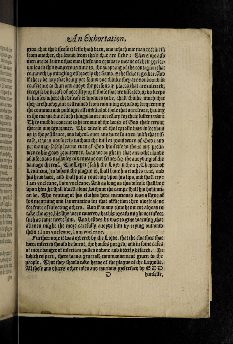 Exhort ation. giau tljac tfee uifcafc icfclfe liat^ bjcd, ans u:bicb one man icceitictb fpmanotbec, tbe founo from tl;orc tb.c are Ocke: Efeerefo^c alfo men aic ca learnc tljac one tljtefe ano o^oinarp uieanc of tbeir peeler- nation in tbiis aangcrons rime is?, tlje aucpouig of tbe contagion tbac commetb bp mmgUng oifcpcrlp tbe fomiD, f tbe Cckc a getber.^aD if there U anp cbac being pec founo coe tbmke tbep arc not bouno in coafctence to Cbun ano auopb tljeperfono ijt- placcof tbac are infecteo, ejccepc ic be in cafe of neceiTitpto^ if ebofe tbac are oifeafeci,o^ no keqjo inboufesUiberetbeoifeafei^knobjentobe, Iball tbinke much tbaC tbep are(bucbp,ano reHrameo from comming ebpao o} frequenting ^e common ano publique affembli cjs of ebofe tbac are cleare, bauing in tbe meane rime fueb tbinggi ao are necelfarp fo? tbeir ruilencattom ®bep mull be concent to beare out of tbe of 600 tbeir errour tberein anoigna^iuce, Clje oifeafe of tbelepjoOelnao infccricuss ao fo tbepeililence,anbtobcnr.eucr anp btitrermictcn UiMj cbacotf^ eafCj it toae; not furelp loitbouc tbe Inill o} p?cuioence of (^00: ano petroemap fafelp leatnc euenof 600 bimfelfelmtboat anppjciu= picetobtogooo p^ouiomce, boU) me ought in tbac ano other ktnoe of (nfecrions malaoiejs to oemeane our felueo fo? the auopoing of the oamage thereof* ‘^I^ljeJlepcr (ri.iib the lo^o m the 15*Cbapter of ieuiticu5,)i«mbomtbeplague iOjlbaUbauebiofclotbes nne, aim biiSbeaDbare, aim fballpuca coueringopon bmlipo> aim iball crp: I am vncicane, I am vneleane. as long ao ibis Oifcarc (ball be e upon bimjje ®all omell alone,mitljout tlje campe (ball bio habitats on be, renting of bio clotbeo here mentioneb masaligneof btiEi mourning aim lamentation fo; that affltctioutbee omelt alone fo?feare of infecting other?;, aimifacanp timebeementab^oaDto take the ap2e,bi0 lips mere couereD,tbat bii^ b^eatb might not infect fiicb as came neere him. aim befioes be mas to gine Earning,tljac all men might the nio?c carefullp auopoebim bp erpiug outbneo ri;em ♦ I am vneleane, I am vneleane* ^Turtbermo^e it mas o^oereobp the lope, that the doatljes chat toereinfecteo ajoulo be burnt, the boufes purgeo, aim in fomc cafes of mop Hanger of infection puUeo ootone aim btcerlp oefaccH* 3In bobicb refpecc , there mas a gencrall commaimemeiu 2^ucn to the people, '^bat tbep (boulo cake beeoe of the plague of tbe leppBe* ail tbefe aim Hiuers other rules aim cautions ppfcribcH bp 6 ® D ' D tHinfelfe,