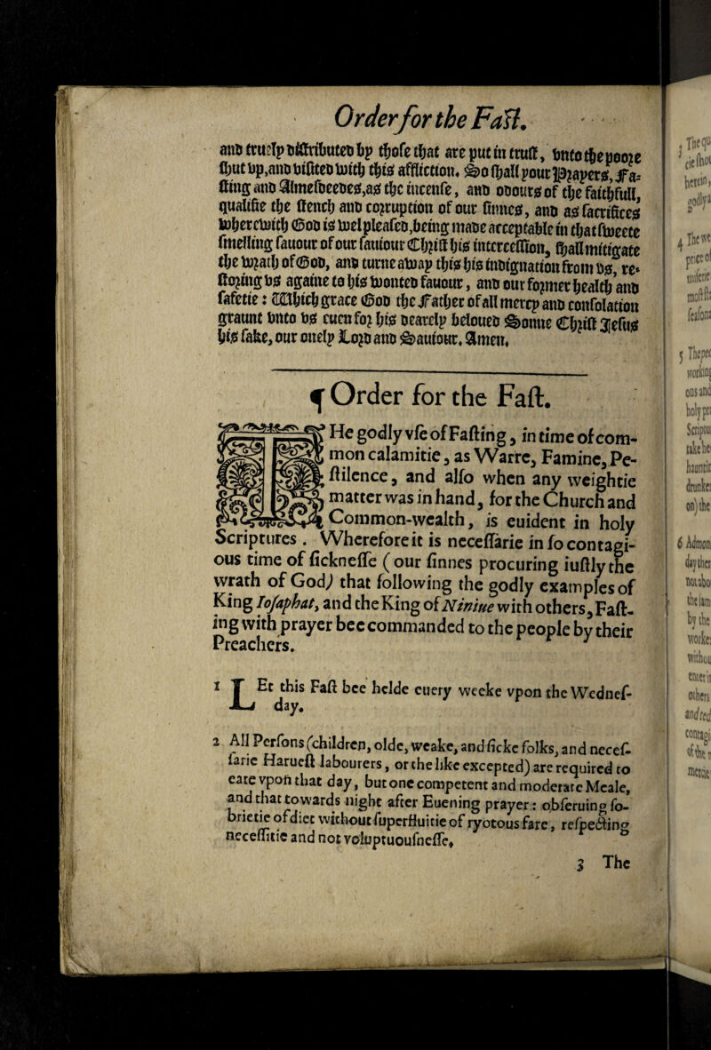 i;.ir : I. I’t I . Order for the FdU, anSttueIpBfiWbufeDbp t^ofet^at areputmtmtf, imtotlieueoie Jl)utDp,mmDifiteDtofcb tl&tis affltctton, ^oHjallpoutlp^amjs.^a-- Cins aiio aimefoeeceMi* tibc incenfe, a«o oooutsof t^e fait^full qualifie t&e (fend) ano corruption of our {times, atm asfacrificcs tofteretottlj ®oa is toelpIearcD,{)emg maoe acceptable in tljat flueetc fmellttiB: fauour of our fatttour Cb?tfl Ijis interceHion, fbattmitiffate tbetoratljof®oii, atm tumeatoap this Ijisitmipattonfrom I3s, rc« ftojitigbs agame to bfe toonteo fauour, amt out former bealtb’atm fafette: CObicb grace tSoD tftejTatljecofaU mere? atm coitfolattoii graunt bnto bs cum for ftts ocarclp belouea feotiue Cbtift uefug bfe fake, our ottelp loro atm sStauiour. amen. ^ ‘ ^ Order for the Faft. He godly vie of Falling, in time of com¬ mon calamitie, as Warre, Famine, Pe- Hilcnce, and alfo when any vveightie matter was in hand, for the Church and __ . Common-wealth, is euident in holy Scriptures. Wherefoteit is nccclTaric in focontagi¬ ous time of ficknelTe ( our linnes procuring iuflly the wrath of God,) that following the godly examples of King /o/a/>^af, and the King of j\r/W/ue with others. Fall- hig with prayer heccommanded to the people hy their Preachers. ^ 1 T Et this Fafl bee helde ciiery weeke vpon the Wednef- -i-i day. 2 All PCTfons (children, olde, weakc, and ficke folks, and nccef- lane Harueft labourers, or the like excepted) are required to eateypoiithat day, butonecompetent and moderateMeale, and that towards night after Euening prayer: obferuing fo- brietieofdiet withoutfuperfluitieofryotousfare, refpeain^ neceiiitic and not voluptuoufnclTe. ° 3 The ' >