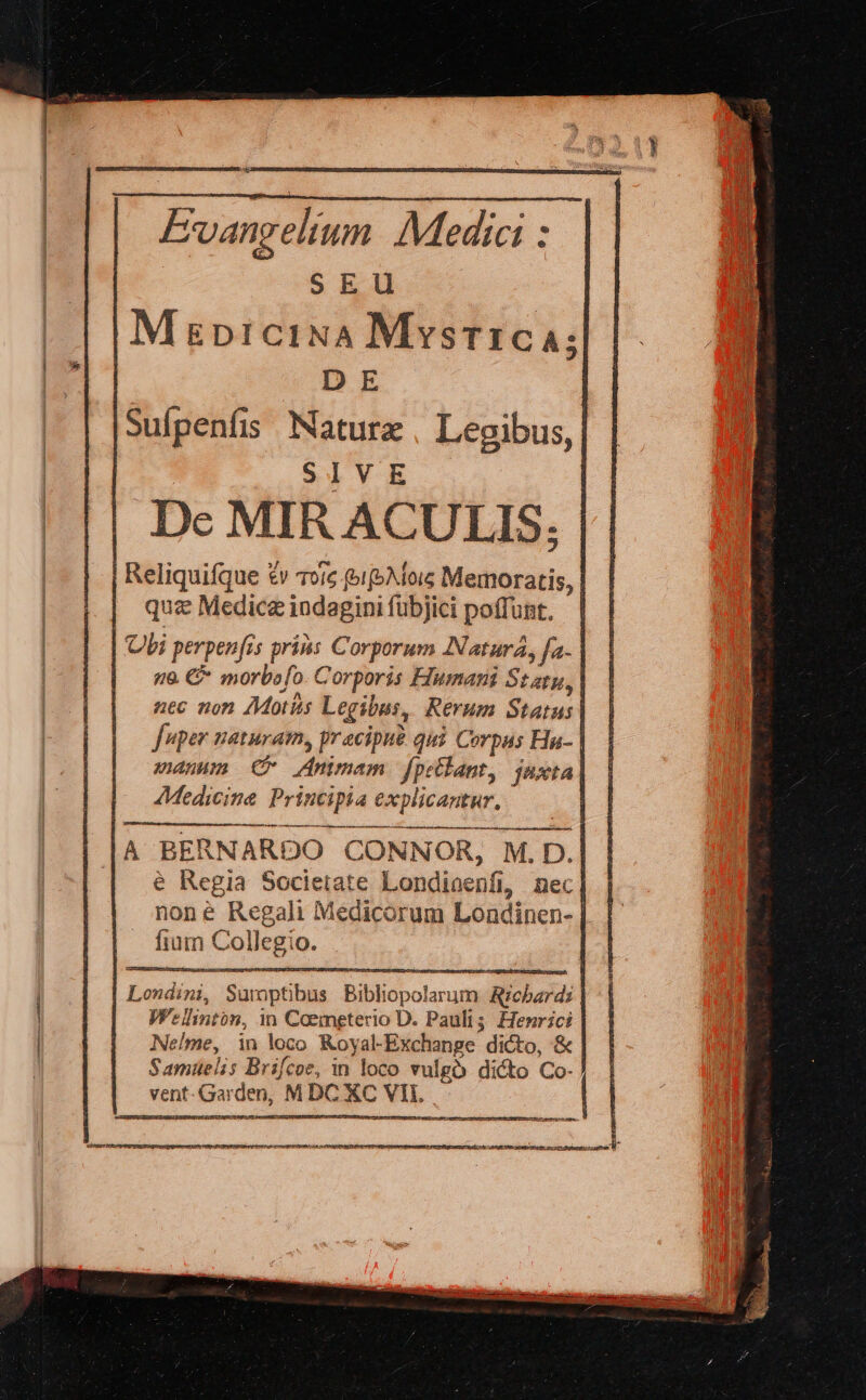 —— ——n e Evangelium Medici : SEU | M gp1ciNA Mystic; D E | Suípenfis Natura Legibus, | SIVE | Dc MIR ACULIS. Reliquifque £v Toic »1(5Mois Memoratis, | quz Medica indagini fübjici poffunt. | Ubi perpenfis pris Corporum INaturá, fa | 6 €* morbofo. Corporis Fumar St aty, | nec non AMotits Legibus, Rerum Status | fuper naturam, pracipué qui Corpus Hu- | vanum C Animam fpellant, juxta AMedicine Principia explicantur. arbe ctii a i ei Í(——— e Regia Societate Londioenfi, nec] none Regali Medicorum Londinen- | fium Collegio. | Londini, Sumptibus Bibliopolarum Arzcbardi Welhnton, m Caemgterio D. Pauli; Henrici Nelme, in loco Koyal-Exchange dicto, &amp; | Samuelis Brifcoe, in loco vulgó dicto Co- TETUERIDIDOÉL GUN rSn A T t MEI Re nire reri WA