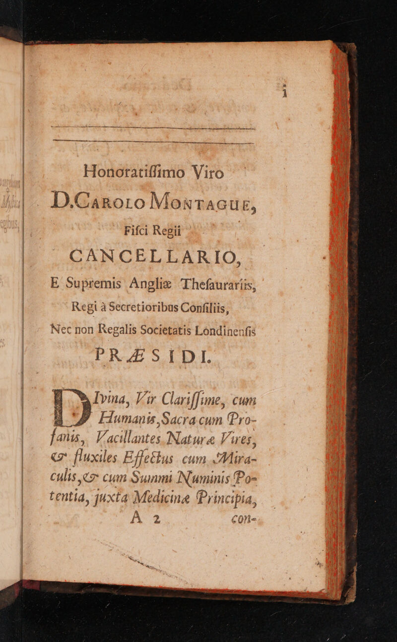 Honoratiffimo Viro VT. |. D.CaRgoro MosTAGUE, Fifci Regii CANCELLARIO, ES Supr emis Anglie TIhefauraris, | Regi à Secretioribus Confiliis, Nec non Regalis Societatis Londinenfis PRJESIDI AMvina, Vir Clariffune, cum B UP Fumanis,Sacra cum ^ dr fanis, F. acilla, Mes Natur 4 &amp;lu £f, |^ «m fluxiles Ef eus. cum AMira- | culis c Cum Summi Numinis fPo- |. tentia, juxta Medicina Principia, A ^ C0M« P 4