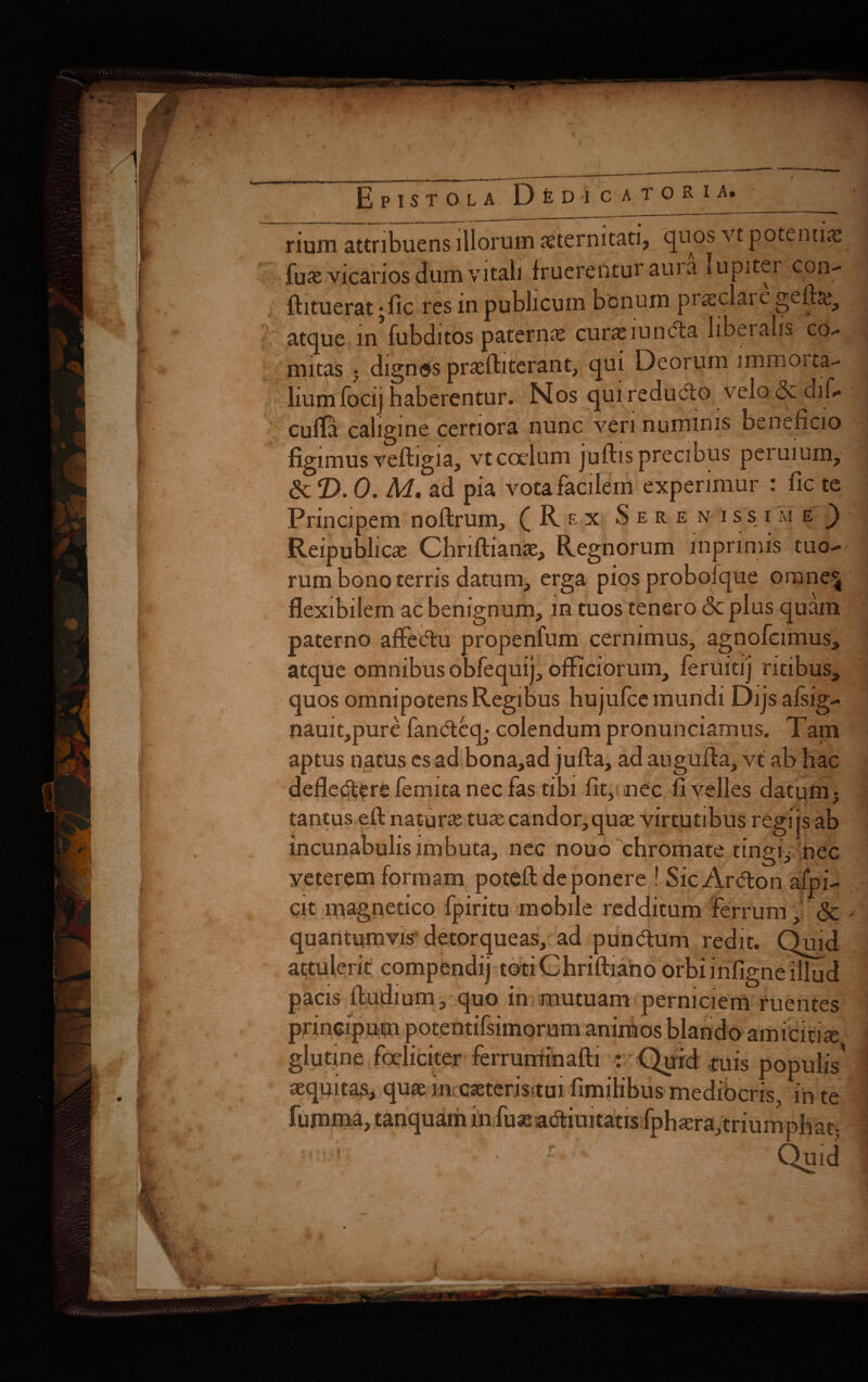 i /?. a:i rium attribuens illorum aeternitati, quos vt potentiae fuae vicarios dum vitali fruereiitur auia lupiter con.- fhtuerat; fic res in publicum bonum praiclai e gefta^ atque in fubditos paternae curae mncta libeialis co- nutas j dignos praeftiterant, qui Deorum immorta- liumfocij haberentur. Nos qui reducto velo <3c dif» cufla caligine certiora nunc veri numinis beneficio figimus vefhgia, vt coelum juftis precibus peruium, & T>. 0. M, ad pia vota facilem experimur : fic te Principem noftruin, (Rf.x Serenissime^ Reipublicae Chriftianae, Regnorum lhpnmis tuo¬ rum bono terris datum, erga pios probofque omne' flexibilem ac benignum, m tuos tenero <Sc plus quam paterno affedtu propenfum cernimus, agnofcimus, atque omnibus obfequij, officiorum, feruitij ritibus, quos omnipotens Regibus hujufce mundi Dijsafsig- nauit,pure fandteq,- colendum pronunciamus. Tam aptus natus es ad bona,ad jufta, ad augufta, vt ab hac defledfere femita nec fas tibi fit, nec fi velles datum $ tantus efl: naturas tuse candor,quae virtutibus regi js ab incunabulis imbuta, nec nouo chromate tingi.* nec yeterem formam poteft de ponere ! Sic Ar&on afpi- Cit magnetico fpiritu mobile redditum ferrum, & ✓ quantumvis detorqueas, ad pundtum redit. Qu.d attulent compendij totiChriftiano orbi mfigne illud pacis fludium, quo in mutuam perniciem ruentes prineipum potentifsimorum animos blando amicitiae glutine foeliciter ferruminafti : Quid ruis populis' aequitas, quae lmcaeterisruifimilibus mediocris, in te tanquam in fuseadtiuitatrs fphaera,triumphat; £ Quid