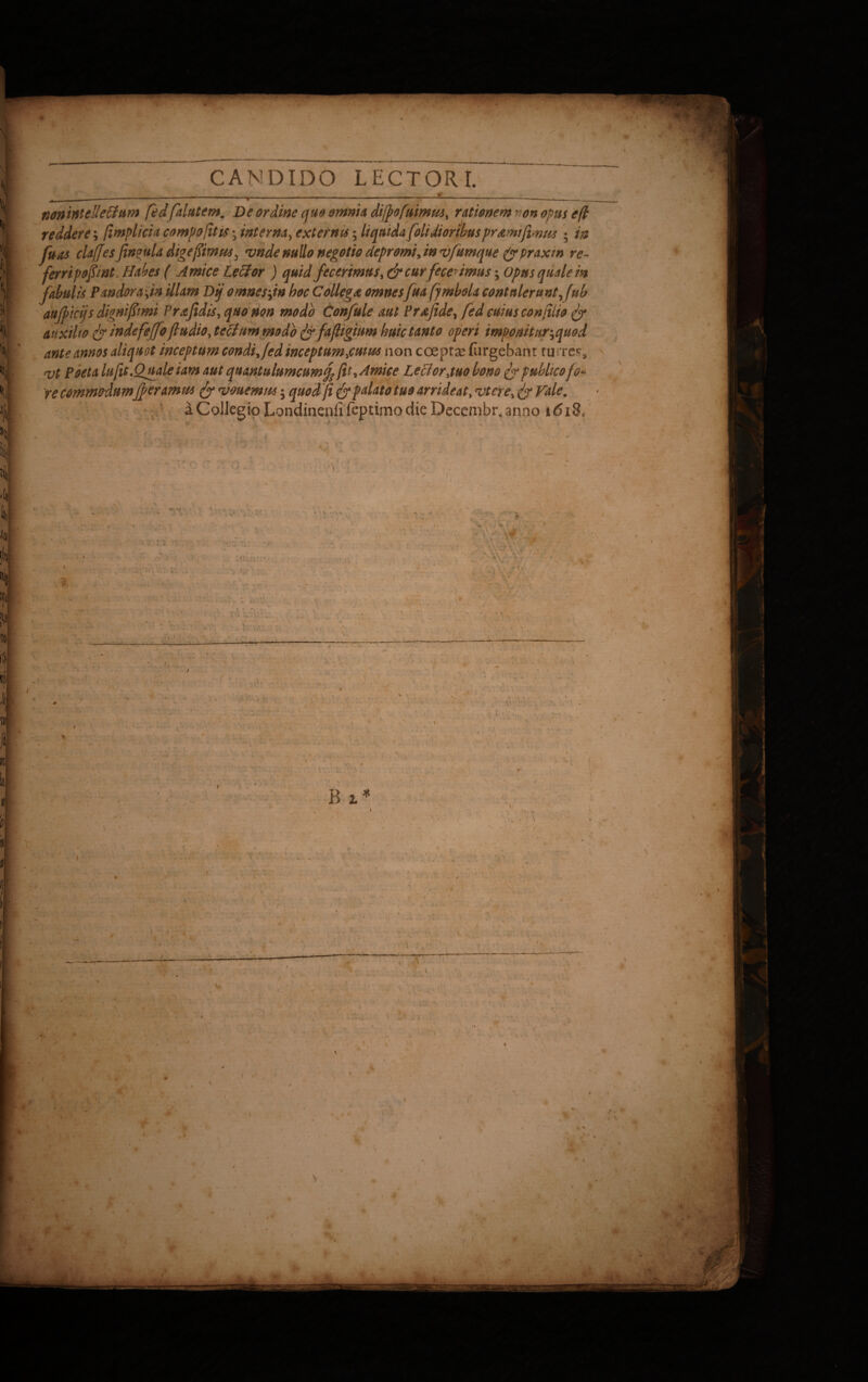 • CANDIDO LECTORI. _ _ ______ ___ j. - ‘ . - - * ' ~r' ^ ~ t  ' ' ‘ 1 . nonintelleHum fedfalutem. De ordine quo omnia difiofuimus, rationem ^on opus e fi reddere; fimplicia compofitis • interna, externis; liquida [olidioribus pr&mtfimt* ; in fu as claf[esfin?uladigefimus3 vnde nullo negotio depromi, in vfumque (ypraxm re~ ferripofimt. Habes ( Amice Lecior ) quid fecerimus, & curfece'imus; Opus qualem fabulis Pandor a fin illam Dij omnes fin hoc Collega omnes fua fymbola contulerunt ftib x aujpicijs dignifiimi Prafidis, quo non modo Confule aut Prafidey fedcuiusconfilio fy auxilto fy inde feffoftudio jeffim modo ^yfafiigium huic tanto operi imponitur^quod ante annos aliquot inceptum condifed inceptum f tum non coepta? Turgebant turres, cqi poeta lufit.Quale iam aut qnantulnmcumfc fit* Amice Lecior,tuo bono fy publico fo« re commodumjf eramus (y <vouemw; quod fi & palato tuo arrideat, vtere, fy Hale. a Collegio Londinenfi fcptimo die Decembr. anno t6iB0