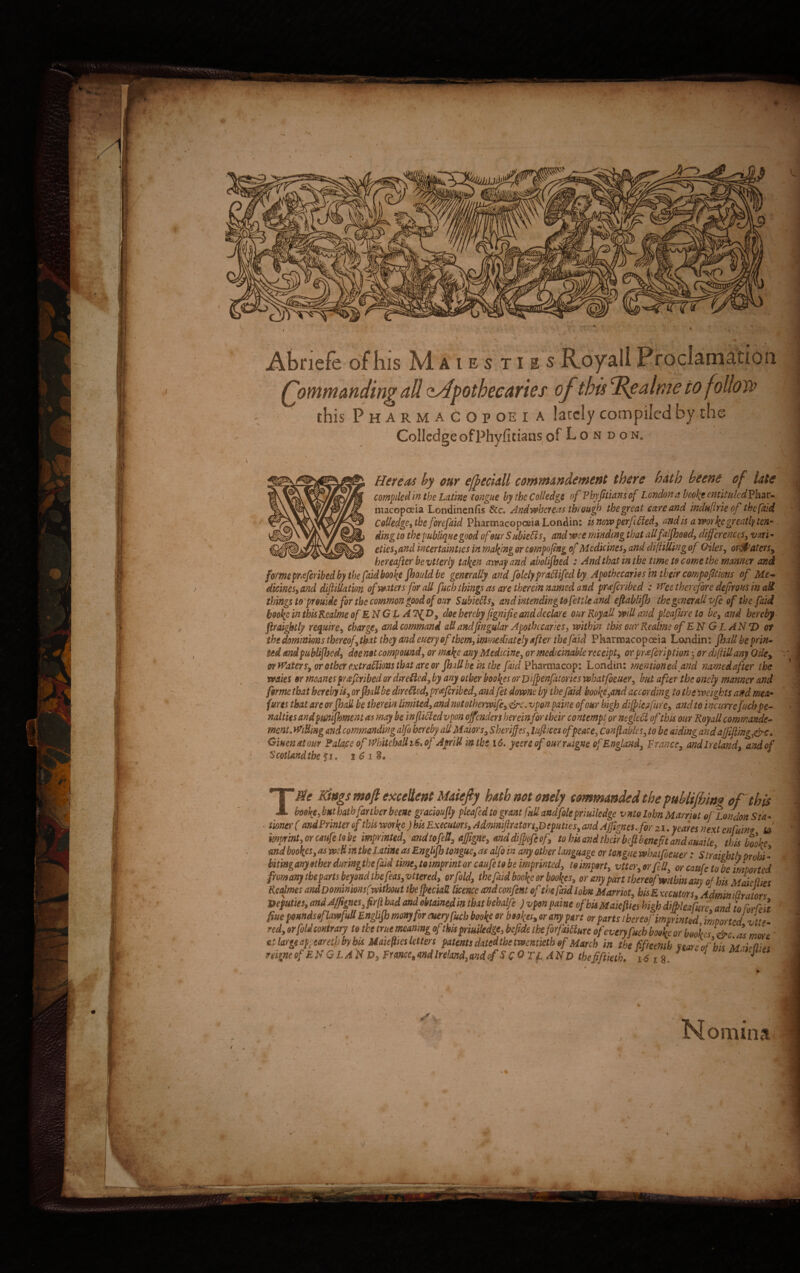 ■ !• v. n Jk. v VtlWM St m* **j.jJJit L m » tita ! , 1 ■ 1 I I' Abriefe of his Maies ti e sR_oyallProclamation Qommanding ali oAdpothecaries of this Idgalme tofollow this PharmaCopoei a lacclycompiledbydic CollcdgeofPhyfitians of I- o n d o n8 Here as hy cur efyeciM cotmn&ndement there batb beene of late compiled in the Latine tongue by the Colledgc of Fbyfitians of Londona boo\t etttituledVhvc* macopoeia Londinenfis &c. And wbcreus througb thegreat cave and indufirieof tbefhd Codedge, tbe forefaid Pharmacopceia Londin: u novoperfifted, andls amr^egreatfyten* dingto tbe publique good o f our SubieUs 3 andwceminding tbataUfalfhood, differ enccs3 vari- eties3and incertainties in mafing or cmpofmg of Mcdicincs3 and diftiUing of Qiles, orfPatetsy bereafter bevtterly ta\en atvay and abolijbed : And that m the time to come the manner and fome pwfcribedby tbe faid boo^e fhouldbe generally and foldypraclifed by Apothccaries in thetr compofUions of Me* Attines, and difiiUatm ofmtets for aU fucb tbings as are therein named and pr<efcnbed : Wee therefore defrous in a& tbings toprouide for tbe commongood of orer S abietis, andintendingtofettkand eftablijb tbe generali vfe of the faid boo\e in this Realme of ENG L doe hercby fgnifie and dedar e our RoyaU mU and pleafure to be, and bereby flraigbtly require, cbarge, and command att and(ingular Apothccaries, mthin this our Realme of EN GLAN7) or the dominms thereof, tbat they and euery oftbem, immediately after tbe faid P harroacop otia Londin: JhaU be prin- Udandpubtijbed, doenotcompound, or ma\e any Medicine, ormedtcinable rcceipt, or prrefcnption per diftillany Oiley wWaters, or otber extratiions tbat areor JhaU be in tbe faid Pharmacop: Londin: mentioned and namedafter the waies or meanespraferibed or diretied, by any otber boo\es or Difpenfalories vehatfoeuer, but afier tbe oncly mannev and fome tbat herebyis, orJbaUbe diretied, prtfcribed, and fet downe by tbe faid hoofy3and accordmg to tbevocights and mea- fures that are or Jball be therein limited, and nototbermfe, &c. vpon paine ofour high diffles fure, and to incurre fucbpe- nalties and pmijkment as may be infliticd vpon ojfenders hereinfonbcir contempt or negleti ofthis our RoyaU commande- menL WiBmg and commanding alfo bereby aU Maiors3 Sheriffes, lufiices ofpeace, Conflables3 to be aiding andaJJiflmgj&c. Giuenatom Palae e of Whiteh&lliGs ofApriU mtbs 16. yeereof our rAgne ofEnglattd3 F rance3 andlreland, andof Scoti And tbe £i. i 6 i S. v ' f TSe Kittgs mofl excelient Maiefiy batb not onely tammtmded the publijbino of this boo{e, but bathfanber beene graemflj plcafedto grant fttliandfolepriuiledge vnto l-jlm Marriot e/ Londott Sto- ■ tioncr (tmdPrinter of tbis worlte ) bk Executm, Adminipator^Bepnties, and Aftgnes.for z i. fca/es next cnluint D mprint,orcMfctobe imprinted, andiofeS, aftgne, <tnddi@ofcof, tobis and tbeirbefi benefit and omtle this bolbe mdbookes, ai w:H itt the Iatine as Engbjb tongue, as alfo in anp otber Lmguage or longae vobatfoeuer : Slrtiebth probi - bitmg anyether durmgthefatd tir»e,toimpmtor caufetobe imprinted, toimport, vtter,orfeU, or caute tobe imtmtei fromarr)tbepartsbejondtbefeas,vttered, orfold, tbe faid boo^eor bookes, or any part thereofmtbinamof his Maictlies Rcatmes andDominmsCmtbout tbejpeciatl licence andemfent of tbeptidloim Marriot, bis E xecutors. AdminitlrJors Veputus, and J/Jignes,firft bad and obtainedin that behalfe ) vpon paine ofbis Maiefties high ditpleafure and to Forfett §ue pomdsofkwfuU Englifh mtm) for euery fuch booke or bookes, or any part or parts ibereoj imprinted 'mtorted vttr- red, orfolictmtrary to tbe me meanmg ofthu priuiledge, bcftde theforfaitlure ofeveryfucb booke or bookes &c as more - at large apptamhby bis Maiefiiesletters patens dated the tmmietbof March in the fifreenth nare ofbis M deflj,, Momina « j r*Er rifhlSp -i'> 0 O*r, .* A * - W» ■*  .. .■> ^a*fff***j ^ * * * e*J ’ . . ‘ ■ ...