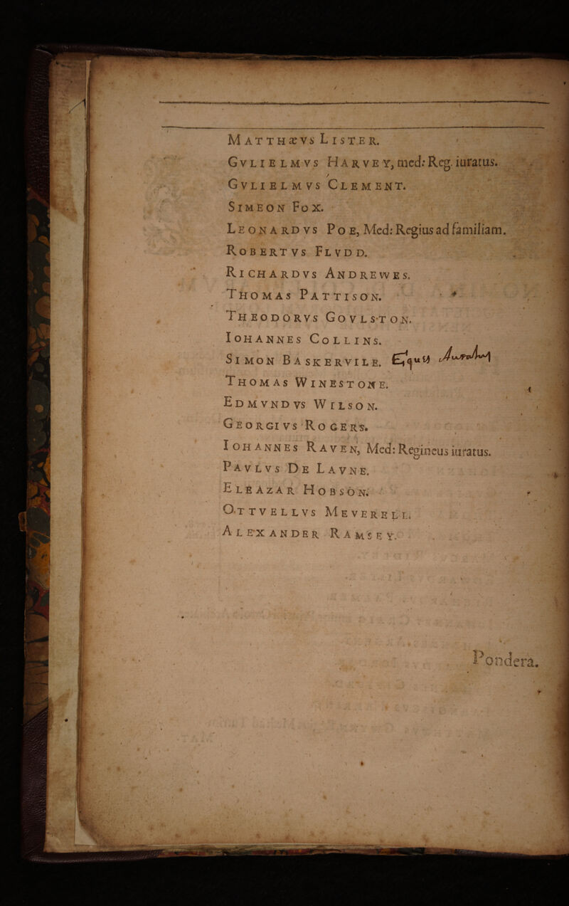 ' v-? ., * II / i I , ” ■ * ■ / M l, \ '■■: ' ■ • -v 1 - > ' ‘ > \ 4- * ■ > /■ U' w' * f i ' I — i.- ■. ■■— — f-* —. . ■■ Matthsvs Lister. Gvlielmvs Harvey,med:Reg.iurarus. / Gvlielmvs Clement. - ' ^ ' , ■ SlMEON Fox. -■ Leona rd v s P o e, Med: Regius ad familiam Robertvs Flvdd. * . . t \ J\ * . ■ Richardvs Andrevves, . Thomas Pattison. • * ►fr,'1’ . : -i-. ' ■* Theodorvs Govlston, ‘ *. - ' ■ ■ - • , •< ■ .1»  I I \  ■ ■ Iohannes Collins. . . ,/ 1 ' : SlMON BaskERVILE. ’■1 , . 1' Thomas Winestone. Edmvndvs Wilson. 1 Georgivs Ro gers. Ioh annes Raven, Med: Regineus iuratus. f V' P A v L v s De Lavn e. ■| 'v . ' » I .< \ '  V ii L E A Z A R H o B S O N. i \ V* O* T T V E L L V S Me VEREL I. < / Alexander R a ms e ye . / • --v. ‘v.? ( ; .v-Vi % ' s / \ ^ ' i - - ' / ■ \7 'n ■ n # i*. X* * *• ft > v* * ^ '♦ **. ;V'E>‘.. . *•; T - •U > VmWWM.- ■Hn vi I —.......-_-——-a— . n—m i v mmn — . • - • — T. „ v r». •>«'*# fU *** » Vr t, t» V*