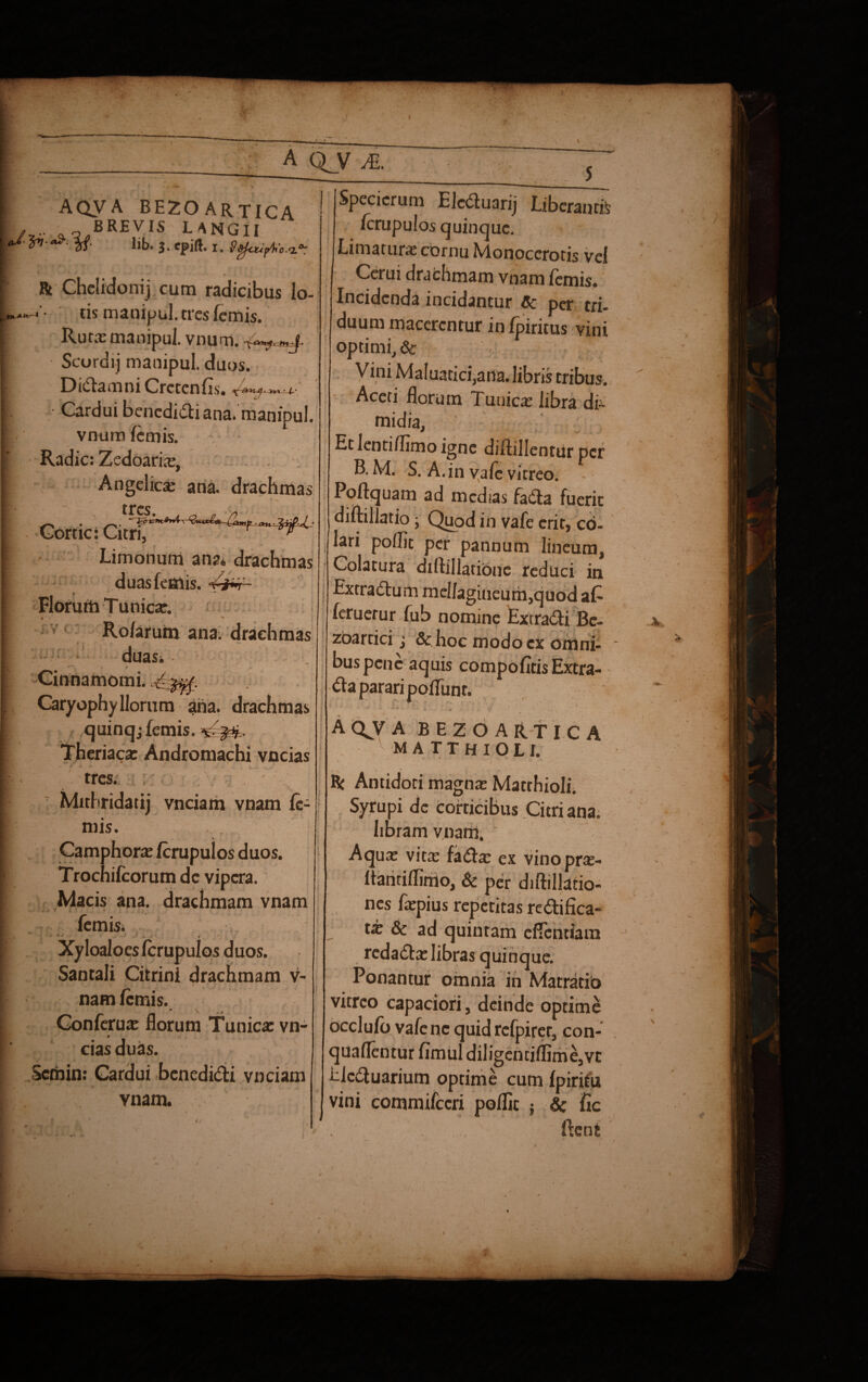 A QJ/ M. 5 aqva bezoartica /j.' „0. BREVIS L A NG11 *»■■${. lib. 3. epift. 1. Safcufic,a‘ Rt Chelidonij cum radicibus lo- ■ tis manipul. tres femis. Ruta: manipul. vnum. »j. Scordij manipul. duos. DidamniCrctcnfis. -=4- * • Cardui benedici ana. manipul. vnum lemis. Radie: Zedoarice, Angelica ana. drachmas tres. „ Cortici Citri, Limonum ana* drachmas duas femis. \~i~t Florum Tunica. • ' Ro/arum ana. drachmas duas* • v / ■ - • ^ Cinnamomi. ^M4. Caryophyllorum ana- drachmas quinqj femis. Theriaca: Andromachi vncias tres. Mithridatij vnciam vnam fe¬ ni is. Camphorte ferupuios duos. Trochifcorum de vipera. Macis ana. drachmam vnam - - ». » ? ‘ ■% femis. t /■ Xyloaloes fcrupulos duos. Santali Citrini drachmam v- nam femis. * Y Conferua: florum Tunica: vn- # 1 . cias duas. Semin: Cardui benedicti vnciam vnam. Specicrum Elcduarij Liberantis fcrupulos quinque. Limatura: cornu Monocerotis vel Cerui dra chmam vnam femis. Incidenda incidantur Cc per tri¬ duum macerentur in fpiritus vini optimi, 6c Vini Maluatici,ana. libris tribus. Aceti florum Tunica: libra di¬ midia, Et lentiflimo igne diflillentur per B. M. S. A. in vale vitreo. Poftquam ad medias fada fuerit diftillatio; Quod in vafe erit, co¬ lari poflit per pannum lineum, Colatura diflillationc reduci in Extradum meIlagineum,quod at feruerur fub nomine Extradi Be- zoartici; &. hoc modo ex omni¬ bus pene aquis compofltisExtra- &a parari poflunt. AQJA BEZOARTICA MATTHIOLJ. Rt Antidoti magna: MatthiolL Syrupi de corticibus Citri ana. libram vnarn. * /• ^ Aqua: vita: fada: ex vinopra:- ftantiflimo, & per diftillatio- nes fepius repetitas re di fica¬ ti & ad quintam effentiam redada: libras quinque. Ponantur omnia in Matratib vitreo capaciori, deinde optime occlufo vafe nc quid refpiret, con- quaflentur fimul diligentiflime,vt f leduarium optime cum fpiriiu vini commifccri poffic ; & fic fleo i