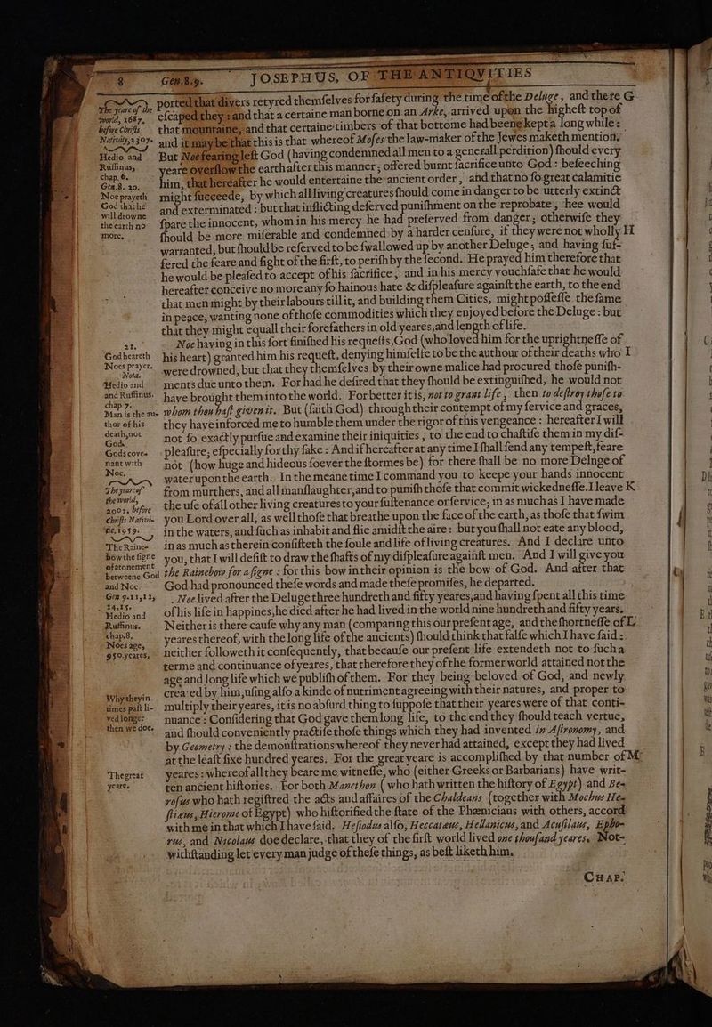 CiOSEPHUS, OF THE ANTIQVITIES efcaped they : and that a certaine man borne on.an Arke, arrived upon the higheft top of world, 1687, : | : that mountaine, and that certaine timbers of that bottome had beene kepta long while : before Chrifis Hedio and Ruffinus, chap. 6. Gen,8. 20, Noe prayeth God that he the earth ne more, 21. God heareth Woes prayer. Notd. Hedio and and Ruffinus, chap 7. thor of his death,not Goda Gods cove- nant with Noe. The yearcof the world, 2007, before Chrifis Nativi- tie, 1959. The Raine- bowthe figne ofatonement and Noc Gex 9.11,125 Hedio and Rufinus. chap.8, Noes age, 9 $0.ycares, Why-theyin times pait li- ved longer then we doe. Thegreat years - But Noefearing left God (having condemned all men to a generallperdition) fhould every yeare overflow the earth afterthis manner ; offered burnt facrificeunto God : befeeching him, that hereafter he would entertaine the ancient order, and that no fo great calamitie might fucceede, by whichallliving creatures fhould come in danger to be utterly extinct and exterminated : but that inflicting deferved punifhment on the reprobate, hee would {pare the innocent, whom in his mercy he had preferved from danger; otherwife they fhould. be more miferable and condemned by a harder cenfure, if they were not wholly H warranted, but fhould be referved to be {wallowed up by another Deluge; and having fuf- fered the feare and fight of the firft, to perifhby the fecond. He prayed him therefore that he would be pleafed to accept ofhis facrifice ; and in his mercy vouchfafe that he would hereafter conceive no more any fo hainous hate & difpleafure againft the earth, to the end that men might by their labours illit, and building them Cities, mightpoffeffe the fame in peace, wanting none ofthofe commodities which they enjoyed before the Deluge : but that they might equall their forefathers in old yeares,and len Eh oflife. Noe haying in this fort finifhed his requefts,God (who loved him for the uprightneffe of his heart) granted him his requeft, denying himfelte to be theauthour oftheir deaths who I were drowned, but that they themfelves by their owne malice had procured thofe punifh- ments due unto them. For had he defired that they fhould be extinguifhed, he would not have brought theminto the world. For better itis, sor to grant life, then to deffroy thofe to whom thou Saf given it. But (faith God) throughtheir contempt of my fervice and graces, they hayeinforced me to humble them under the rigor of this vengeance : hereafterIwill not fo exactly purfüe and examine their iniquities , to the endto chaftife them in my dif- pleafure; efpecially forthy fake: Andif hereafterat any time I fhallfend any tempeft,feare not (how huge and hideous foever the ftormes be) for there fhall be no more Delnge of waterupontheearth. Inthe meanetime I command you to keepe your hands innocent from murthers, and all manflaughter,and to punifh thofe that commit wickedneffe.I leave K the ufe ofall other living creaturesto yourfuftenance orfervice; in as muchas I have made you Lord over all, as well thofe that breathe upon the face of the earth, as thofe that {wim in the waters, and fach as inhabit and flie amidftthe aire: but you fhall not eate any blood, in as muchas therein confifteth the foule and life of living creatures. And I declare unto you, that I will defift to draw the fhafts of my difpleafure againft men. And I will give you he Rainebow for a [igne : for this bowintheir opinion is the bow of God. And after that God had pronounced thefe words and made thefepromifes, he departed. | . Noe lived after the Deluge three hundrethand fifty yeares,and having fpent all this time of his life in happines,he died after he had lived in the world nine hundreth and fifty years. Neitheris there caufe why any man (comparing this our prefentage, and thefhortneffe of L yeares thereof, with thelong life ofthe ancients) fhould:think that falfe which I have faid : neither followeth it confequently, that becaufe our prefent life extendeth not to fucha terme and continuance ofyeares, that therefore they of the former world attained notthe age and long life which we publifh ofthem. For they Res beloved of God, and newly created by him,ufing alfo a kinde of nutriment agreeing with their natures, and proper to multiply their yeares, itis noabfurd thing to fuppofe that their yeares were of that conti- nuance : Confidering that God gave themlong life, to the end they fhould teach vertue, and fhould conveniently practife thofe things which they had invented in Ajfronomy, and by Geometry : the demonttrationswhereof they never had attained, except they had lived at the leaft fixe hundred yeares. For the greatyeare is accomplifhed by that number of M yeares: whereofallthey beare me witneffe, who (either Greeks or Barbarians) have writ- ten ancient hiftories. For both Manethon ( who hath written the hiftory of Egypt) and Be- zofus who hath regiftred the acts and affaires of the Chaldeans (together with Mochus He- ffieus, Hierome of Egypt) who hiftorifiedthe ftate of the Phænicians with others, accord with me in that which I havefaid. Hefiodus alfo, Heccataus, Hellanicus, and Acufilaus, Epho- rus, and Nicolaus doe declare, that they of the firft world lived one thoufand yeares, Not- withftanding let every man judge of thefe things, asbeftlikechhim, .— | | Crap. x mes C mr CCE, Mt e try