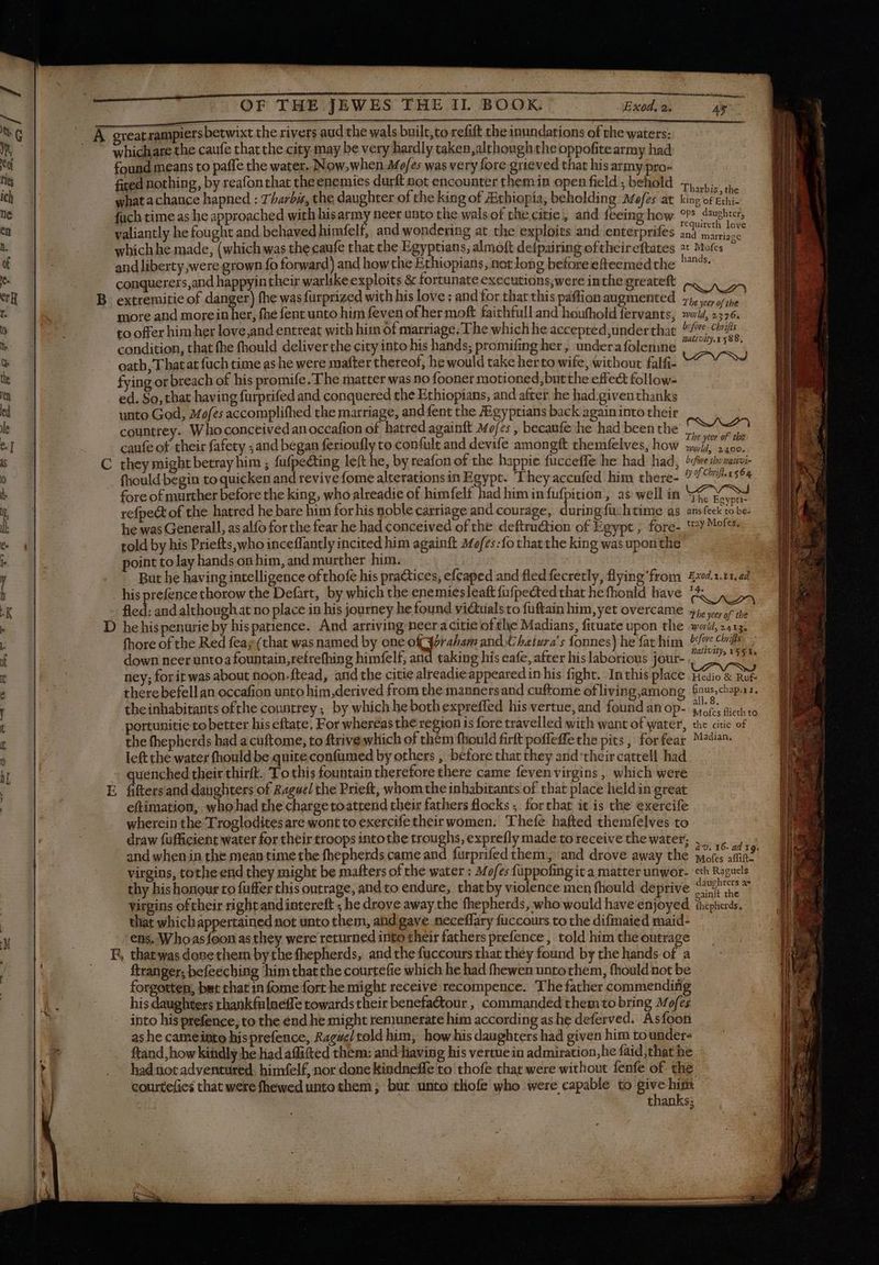 my? e reat rampiers betwixt the rivers aud the wals built,to refift the inundations of the waters: whichare the caufe thatthe city may be very hardly taken, although the oppofite army had found means to paffe the water. INow,when.Mofes was very fore grieved that his army pro- fited nothing, by reafonthat the enemies durft not encounter them in open field ; behold conquerers,and happyin their warlike exploits &amp; fortunate executions Were inthegreateft A extremitie of danger) fhe was furprized with his love ; and for that this paflionaugmented 4, 4e more and more in her, fhe fent unto him feven of her moft faithfull and houfhold fervants, maid, 276, to offer him her love,and entreat with himof marriage. The which he accepred,under that ^f^ ris condition, that fhe fhould deliver the city into his hands; promifing her, underafolenine EE Ed oath, That at fuch time as he were mafter thereof, he would take herto wife, without falfi- ii t fying or breach of his promife. The matter was no fooner motioned, butthe effect follow- ed. So, that having furprifed and conquered the Ethiopians, and after he had given thanks unto God, Mofes accomplifhed the marriage, and fent the IEgyptians back again into their countrey.. Who conceivedanoccafion of hatred againft Mofes , becanfe he had beenthe |, e caufe of their fafety ; and began ferioufly to confult and devife amongft themfelves, how ia b» they might betray him ; fufpecting left he, by reafon of the happie fucceffe he had had, ^s the zauizi- fhould begin to quicken and revivefome alterationsin Egypt. They accufed him there- iy of Chri s 6 à fore of murther before the king, who alreadie of himfelf had him infufpition, as well in S, s refpect of the hatred he bare him for his noble carriage and courage, duringfü:htime as ansfeek to be. he was Generall, as alfo for the fear he had conceived of the deftruction of Egypt , fore- Mofes. told by his Priefts,who inceffantly incited him againft Mofes:ío that the king was uponthe point tolay hands on him, and murther him. . But he having intelligence ofthofe his pra&amp;ices, efcaped and fled fecretly, flying from £01.11. 22 his prefencethorow the Defart, by which the enemiesleaft fufpected that hefhonld have &amp; | MI LL Weed 4m smi CWHNAD fled: and althoughat no place in his journey he found victuals ro füftain him, yet overcame ;, seen of di fhore of the Red fca; (that was named by one of $braham and Chiura’'s fonnes) he fat him #90 conis down neer untoa fountain, refrefhing himfelf, and taking his eafe, after his laborious jour- eae): eee ney; forit was about noon-ftead, and the citie alreadieappearedin his fight. Inthis place Hedio &amp; Ruf there befellan occafion unto him,derived from the mannersand cuftome of livin g,among fous,chap.rr. theinhabitants ofthe counrrey ; by which he bothexpreffed his vertue,and found an op- Ss ys oC portunitie to better his eftate, For whereas the region is fore travelled with want of water, the citic of the fhepherds had a cuftome, to ftrive which of them fhould firft poffeffe the pits; forfear Madian. left the water fhould be quite confumed by others , before that they and their cattell had quenched their thirft. ‘To this fountain therefore there came feven virgins , which were fiftersand dayghters of Rague the Prieft, whom the inhabitants of that place held in great eftimation, whohad the charge roatrend their fathers flocks , forthar it is the exercife wherein the Troglodites are wont to exercifetheir women. Thefe hafted themfelves to draw fufficient water for their troops intothe troughs, exprefly made to receive the water; ._ | and whenin the mean time the fhepherds came and furprifed them; and drove away the SH Aer : virgins, tothe end they might be mafters of the water : Mofes füppofing it a matter unwor- «th Raguels thy his honour to fuffer this outrage, and to endure, thatby violence men fhould deprive Don aeo a virgins oftheir right andintereft ; he drove away the fhepherds, who would have enjoyed thepherds. that whichappertained not unto them, ahd gave neceffary fuccours to the difmaied maid- ens. Whoasfeon as they were returned into their fathers prefence , told him the outrage ftranger; befeeching him thatthe courtefie which he had fhewen untothem, fhould not be forgotten, bat that in fome fort he might receive recompence. The father commendifig his daughters rhankfnlneffe towards their benefactour , commanded them to bring Mofes into hisprefence, to the énd he might remunerate him according as he deferved. Asfoon as he cameinto hisprefence, Ragwel told him, how his daughters had given him tounder- ftand, how kindly he Had affi(ted them: and-having his vertue in admiration, he faid that he had not adyentured: himfelf, nor done kindneffe to thofe that were without fenfe of the courtefies that were fhewed unto them ; but unto thofe who were capable to give - thanks; ATE E em = ds. = oe gee : LES xd — — ms