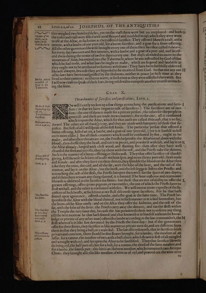 & Levinraadi. JOSEPHUS, OF THE ANTIQUITIES Tiene af the the cofer and viall were filled with meal fteeped and moulded in oyl,which they were wont before (oris ' -toufeatthe Altar, at füchtime as they offered facrifice. T hey offered likewife a calf, anda Naíivity599. ramme, withalambe ofone yeer old, for a burnt-facrifice ; and a goat for a finne-offering. LASS Alltheothergovernorslikewife brought every one of them their facrifice called Salutarie, for every day twooxenand five rammes, witha lambe and a goat ofa yeer old; and facrifi- ced them during the terme of twelve dayes every one. But M ofes aícended no more to the mountain of Sinai, but entred into the Tabernacle,where he was inftructed by God ofthat which he had todo, and what laws he oughtto make, which are fo good and laudable as they ought not to beattributed to humane wifedome : They have been faithfully obferved of his laws have been tranfgreffed by the Hebrews, neither in peace (at fuch time as they Mofes asketh lived to their content) neitherin warre, at {uch time as they were afflicted therewith. But counfell of - I willnow ceafe to {peak of thefe laws, being refolved to compofe another treatifeastouch- God in the : Tabenade, ing the fame. | CHar. X. The ordinanees of facrifices and purifications, Levit. x. 3 Ow will Lonely reckon up a few things as touching the purifications and facri- fices (in that we have begunto talk of facrifices.) The facrifices are of two forts: the one of them is made for a private perfon ; the other for the people in A generall : and thefe are made intwo manners .forinthe one, allis confumed Us RE which isupon the Altar, which for that caufeare called 4 olocaufts that is to fay, Lev.1.2.ad vo. Burned. The other are of thank{giving, and they are made with banquets of thofe that fa- crifice. But firft of all I willfpeak of the firft kinde. The particular perfon that offered a burnt-offering, killed an ox, a lambe, and a goat of one yeerold, ( yet isit lawfull to kill oxen more elder.) Butallthofe creatures which muft be confumed by fire , ought to be males ; and aftertheirthroatsare cut,the Priefts befprinkle the Altarround about with the Hedio & Ruf- finus,chap 13. all 12. e Two kindesof $3, facrifices. the Altar already charged with cleft wood, and flaming fire : then after they have well cleanfed the feetand intrails, they lay them withthe reft ; and the Priefts takethe skinnes. Afai&eor Suchisthe manner ofa burnt-offering or Holocauft. They that offer facrifices of thankf- thankfpiving. giving, killlikewife fuch forts of beafts without {pot, and more thena yeer old ; both male and female : and after they have cut their throats,they fprinkle the blood on the Altar:then takethey the reins, the caul, and all the fat ; with the lobe oftheliver, and the tail of the mutton, and lay it onthe Altar ; but the breft, and the left leggeis left to the Priefts : and as touching the reft ofthe flefh, the Priefts banquet therewith forthe {pace of two dayes; andifthenthere remain any thing thereof, it is burned. The fame cuftome and ceremonie likewife is obferved in the facrifice for finnes: but thofe that are not of ability to offer the greater offerings, offer up two pigeons,or two turtles, the one of which the Priefts have to feaft withall, and the other is confumed with fire. We willintreat more exprefly of thefa- ——— erifices of fach beafts, at fuch time as we fhall difcourfe upon facrifices. For he that hath lo finned upon ignorance, offreth a lambe, and a fhe-goat at the fame time. The Prieft be- {prinkleth the Altar withthe blood thereof, not in fuch manner as it is faid heretofore, but the horns ofthe Altar onely : and on the Altar they offerthe kidneies, and the reft, of the ric e fat, with the lobe of the liver: the Priefts carry away the skinnes, and eatthe flefh within € facrifce the Temple the very fame day; becaufe the law permitteth them not to referve any thing of him that re : : hath inned till the next morrow: he that hath finned (and that knoweth it in himfelf withoutthe know- Levit, 4.5. LU^49. — Befh whereofisin like fort devoured by the Priefts the fame day = but if the governours offer for their finnes, they facrifice in like manneras private men do, and are different from them in that they bring a bull,ora male kid. The lawalfocrdaineth, that in facrifices both E privateand common, there fhould be fine flower brought, for a lambe, the meafure of an crifices. Affar: for a ramme,the meafure of two,with a bull,three;which floweris firft of all min gled and wrought with oyl, and fet upon the Altar to be fanctified. They that facrifice likewife do bring oyl,the half part ofa hin fora bull;fora ramme,the third of thefame meafüre;and foralambe, the fourth part : this hinis an Hebrew meafure which containeth two Attique Choas : they brought alfo the like meafüre of wine as of oyl,and powred out the wine neer | to L Se ee <a x