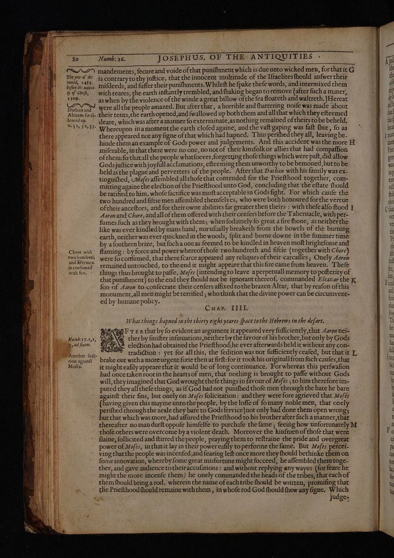 <A) mandements, fecure and voide of that punifhment which is due unto wicked men, forthat it G The yea of the 4s contrarytothy juftice, that the innocent multitude of the Ifraelites fhould anfwer their exe kite mifdeeds, and fuffer their punifhments. Whileft he fpake thefe words, and intermixed them ty of Chif, — with teares, the earth inftantly trembled, and fhaking began to remove (after fuch a maner, IN as when by the violence of the winde a great billow ofthe fea floateth and waltreth. )Hereat DM M were allthe people amazed. But afterthat, a horrible and fhattering noife was made about Abiram fwal- their tents,the earth opened,and fwallowed up boththem and all that which they efteemed lowedup. ^ deare, which was after a manner fo exterminate,as nothing remained of theirs to be beheld, *:3%3%33 Whereupon inamoment the earth clofed againe, and the vaft gaping was faft fhut , fo as there appeared not any figne of that which had hapned. Thus perifhed they all, leaving be- hinde them an example of Gods power and judgements. And this accident was the more H miferable, in that there were no one, no not of their kinsfolk or allies that had compaffion of them:fo that all the people whatfoever, forgetting thofe things which were paft, did allow Godsjuftice with joyfullacclamations, efteeming them unworthy to be bemoned, but to be heldas the plague and perverters of the people. After that Dathan with his family was ex- tinguifhed, c#ofes affembled allthofe that contended for the Priefthood together, com- mitting againethe election of the Priefthood unto God, concluding that the eftate fhould be ratified to him, whofe facrifice was moftacceptablein Godsfight. For which caufe thé two hundred and fiftie men affembled themfelves, who were both honoured forthe vertue oftheir anceftors, and for their owne abilities far greater then theirs : with thefealfo ftood T Aaron and Chore, and all of them offered with their cenfers before the Tabernacle, with per- fumes fuch asthey brought with them; whenfodainely fo great a fire fhone; as neitherthe like wasever kindled by mans hand, norufually breaketh from the bowels of the burning earth, neither was ever quickned in the woods, fplit and borne downe in the fummer time by afouthern brize, but fücha oneas feemed to be kindled in heaven moft brightfome and Chore with flaming: by force and power whereofthofe two hundreth and fiftie (together with Chore) twohundreth were fo cortfumed, that there fcarce appeared any reliques of their carcafles ; Onely Aaron 9 Ms à remained untouched, to the end it might appeare that this fire came from heaven. Thefé with fre. - things thusbrought to paffe, Mofz; (intending to leave a perpetuall Pee to pofterity of that punifhmerit) to the end they fhould not be ignorant thereof; commanded Eleazar the K fon-of Aaron to confecrate their cenfers affixed tothe brazen Altar, that by reafon of this monument, all men might be terrified ; who think that the divine power can be circumvent- ed by humane policy. Cnuar. IIII. What things hapned inthe thirty eight yeares [pace to the Hebrews in the defart. AGE T En that by fo evident an argument it appeared very fufficiently,that 4arexz nei- Va ther by finifter infinuations,neither by the favour of his brother, but only by Gods E Pei Eye... diction : yet for allthis, the fedition was not fu fficiently ceafed, but that it T, uonagunft brake out withamoreurgent furie then at firft:for it took his originallfrom fuch caufes,that Mofes. it mighteafily appeare that it would be of long continuance. For whereas this perfwafion had once taken root in the hearts of men, that nothing is brought to paffe without Gods will, they imagined that God wrought thefe things in favour of Mofes , to him therefore im- puted they allthefethings, as if God had not punifhed thofe men through the hate he bare againft their fins, but onely on Mofes folicitation: andthey were fore agrieved that Mofz; (having given this mayme untothe people, by the loffe of fo many noble men, that onely perifhed through the zeale they bare to Gods fervice)not only had done them open wrong; but that which was more, had affured the Priefthood to his brother after fuch a manner,that thereafter no man durftoppofe himfelfe to purchafe thefame ; feeing how unfortunately M thofe others were overcome by a violent death. Moreover the kinfnren of thofe that were flaine, follicited and ftirred the people, praying them to reftraine the pride and overgreat power of Mofes, inthatit lay in their powereafily to performe the fame. But Mofes percei- ving thatthe people was incenfed,and fearing left once more they fhould bethinke them on fome innovation, whereby fome great misfortune might fucceed, he affembled them toge- ther, and gave audience to theiraccufations : and without replying any wayes (forfeare he might the more incenfe them) he onely commanded the heads of the tribes, that each of them fhould bring arod, wherein the name of each tribe fhould be written, promifing that the Priefthood fhould remaine withthem , in whofe rod God fhould thew any figne. en | AENEA judges Numb. 7.152,