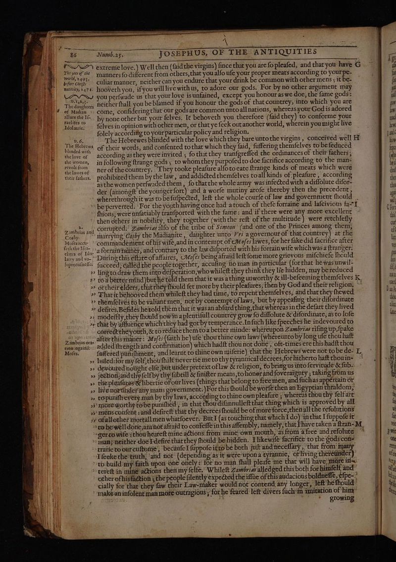 | a ; li P te ‘ , \ eee eer iiia de $ s i. 86 Numb.25. JOSEPHUS, OF THE ANTIQUITIES T Il MEET t e ee nnn nee UL TUIEIIIID ES ara g tL | <A> extrenie love.) Well chen (faidthe virgins) fince that you are fo pleafed, and that you have G | j i ita T bei manners fo different from others, that you alfo ufe your proper meats according to yourpe- | i | be che culiar manner, neither can you endure that your drink be common with other mens ; it be- À tk Ml tivity, 1476 liooveth you, ifyou will live withus, to adore our gods. For by no other argument may | B. M Pow you perfwade us that yourlove isunfained, except you honour as we doe, the fame gods: | E Thea re, Heither fhall you be blamed if you honour the gods of that countrey, into which you are a m ME M of Madian », come, confidering that our gods are common unto allnations, whereas your God is adored B ow VIN eel C. by noneother but your felves. Tt behoveth you therefore (faid they) to conforme your B ul | Idolatrie, felvesin opinion with other men, or that ye feek out another world, wherein you might live | - i folely accordifig to your particular policy and religion. | | Bri quA E The Hebrewes blinded with the love which they bare untothe virgins, conceived well H B C i E nm of their words, and confented to that which they faid, fuffering themfelves to be féduced | ^ Wali} chelove of according as they were invited ; fothatthey tranfgreffed the ordinances of their fathers; | (9i | the women, in following ftrange gods ; to whom they purpofed to doe facrifice according to the man- a || twelefom ^ perofthecountrey. They tooke pleafure alfoto eate ftrange kinds of meats which were | ie their fathers. prohibited them by the law, and addicted themfelves toall kinds of.pleafure , according | . | asthe women perfwaded them , fotliatthe wholearmy was infected with a diffolute difor- | z der (amongft the youngérfort) and a worfe mutiny arofe thereby then the precedent, ie wherethrough it was to befufpected, left the whole courfe of law and government fhould | NM * ; \ beperverted. For the youth having once had atouch of thefe forraine and lafcivious fa 1 h. |  fhions: were unfatiably tranfported with the fame: and if there were any more excellent NT | / then others in nobility, they together (withthe reft ofthe multitude) were retchlefly | js abs ant COrtuptédi Zumbrias Mo of the tribe of Simeon’ (and one of the Princes among them, bo Cosby. marrying ‘Gasby the Madianite , daughter unto 77; agovernour of that countrey) at the ai Molesaccu- | ''cotimandemient of lii? wife,and in contempt of CM ofes lawes, for her fake did facrifice after Le ee ido. 2 forrain'tadter, and-contrary.to the law difportéd with his fortain wife which wasa ftranger. | lary and vo- * During this éftate of affaires, CMofes being afraid left fome more grievous mifchiefe fhould fi IN. fepmouncie fnceeed; called the people together, accufing io man inparticular (forthat he was unwil- | ben | » ling'to draw them into defperation, who whileft they think they lie hidden, may be reduced > co à béttérmihd )but het Sid them that it was athing unworthy &amp; ill-befeeming themfelves K » ottheirelders, that they fhould fet more by their pleafures; then by God and theif religion, ^^ — | n FE » 'Fhatit behóooved them whileft they had time, to repent themfelves, and that they fhewed an » themielves to be valiahttmen, not by contempt oflaws, but by appeafing their difordinate thou nn. » défites, Befides hetold thém that it was an abfurd thing, that whereas in the defart they lived un ES UU nn >: modeltly,they fhould nowin a plentifull countrey grow fó diffolute &amp; difordinate, as to lofe Ju i > that by affluence which'they had gotby temperance.In füch like fpeeches he indevoured to exh core thé youth, &amp; to reduce them toa better minde: wheteupon Zambrias rifing up,fpake 7 anbias o, AMertlismaner: M ofes (faith he) ufe thou thine own laws (whereunto by long ufe thou haft con again» added ftréength and confirmation) which hadft thou not done’, oft-times ere this hadft thou H 2. |) Mofes. faffered pañifhment, and learnt to thine own miferie) thatthe Hebrewswerenottobede- L '- A] T | | » luded:for my felf thou fhaléever tie meto thy tyrannical'dectees;forhithertohaftthouins ^| | ff Eu >> devoured nowight elfe; but uridér pretext oflaw &amp; religion, to bring us into fervitude &amp; fub. 1 | » jectioriand thy felf by thiy fübtill &amp; finifter means,to honer and foveraignty ; taking from us È F 1 » thepleafures'&amp; libertie ofoürlives (things that belong to free men, and füchas appertain or | Y | | EM » livenorttdeiny mans government.)For this fhould be wore then an Egyptian thraldom; | te M » topuniftrevery man by thy laws, according to thine own pleafure ; whereas thou thy felfare H à — EDU jj nioreworth$tobe punifhed , in that thoudifannulleft that thing which is approvédby all — fy B > miéns confent ; and defireft that thy decrees fhould be of more force,tlien all the refolutions | vi i 3» ofallothe? moitall men whatfoever. But I (as touching that which I do) inthatIfüppofeit | fa i > corbe'well dore,anr hot afraid to confeffe in this affembly, naniély,thatThavetakenaftran-M, | vit VR -Serto wife : thou heareft mine actions. from mine own, mouth; as from free and refolute ^ | pmi puo ^ man;heitliéerdoe Edefire that they fhould be hidden. I likewife factifice to the gods conis i One tratieto ourcüftomé ; becaufel fuppofe itto be both juft and neceffary , that from many | tety Tfeeke the truth; and not (depending'as it were upona tytannie, orliving therétinder) E] fo to build:my faith upon one onely : for no man fhall pleafe me that will have, gore il. E] uy ^ tereft in mine actions then my felfe, “Whileft Zambria alledged this both for himfelf and E] ul other ofhisfa@tion ; the people filently expected the iffüe of this audacious boldneffe, efpe-* E] hs AUTE cially for that they faw their Law-maker would not contend, any longer, left héfhould zs il ^ maken infolent man mote outragions ; for he feared left divers fuch'in imitation of ‘him ins