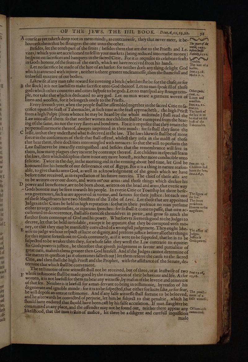 A courfeasyettaketh deep root in mens minds ; as contrariwife, they that never meet, it be: C^ ', Deut. 6,11,19,22. | hooveth them that be ftrangers the one untotheother. 1: 22% ek cu The yeare of the a - ; | e) JA h . world, 24935. | Befides, let the tenth part of the fruits ( befides them that are due to the Priefts and Le. before Chrifts vites): which you areaccuftomed to fellin your markets (being reduced into readie money) Natu, 571; befpent on facrificesand banquets inthe facred Citie. For it is requifite to celebrate featts LF Ved in Gods honour, ofthe fruits of the earth, which we have received from his hands. 1 The hire ofa ‘Let no facrifice be made of the hire of an harlot: for neither doth any thing delight God harlot. | whichisannexed with injurie ; neither is there greater uncleanneffe,then the fhamefull and Nate F unlawfull mixture of our bodies. | i | DEN NET cl | Likewife,ifany man take reward for covering a bitch (whether fhe be forthe chafe,or for B the flock) itis not lawfullto make facrifice unto God thereof. Letno man {peak ill of thofe any gods which other countries and cities fuppofe to be gods.Letno man fpoil any ftrangetem- Chet ibd, | pe nor take that which is dedicated to any god. Let.no man weare a garment woven Of Linen i : en and nenand.woollen, forit belongeth onely to the Priefts, / woollen. Deut.ir, crifice upon the feaft of Tabernacles, at fuch time as the feaft approacheth , the high Prieft The book of froma high Pulpit (from whence he may be heard by the whole multitude.) fhall read the et as A Law unto all of them: fo that neither women nor children fhall be exempted from the hear- pe £4 92 5e ing of the fame, no not the very flavesand bondmen. Forit is requifite that they retain the Tabernacles. E | perpetuall memorie thereof, alwayes imprinted in their minds: forfo fhall they finne the | C leffe, in that they underftand what is decreedinthe law. . The laws likewife fhallbe of more | force inthe coníciences of thofe that fhall offend, whileft they infix in the midft of thofe | that hear them, their doctrines intermingled with menaces: fo that the will. to perform the | Law fhallnever be inwardly extinguifhed : and befides that the remembrance will live. in | them, how many plagues they incurre by contempt thereof. . Let children inefpecialllearn | - thelaws, then which difcipline there is not any more honeft ; neither more conducible unto felicitie. Twice in the day, inthe morning and in the evening about bed time, let God be honoured for his benefit of our deliverance out of ZEgypt. Forit isa thing in nature reafon- | able, to givethanksunto God, as well in acknowledgement of the goods which we have | before time received, asin expectation of his future mercies. The chief of thefe alfo are to be written over our doors, and worn on^our. arms: and thofe things which declare his D powerand beneficence,are to be born about, written on the head and arms, that everie way + Godsbountie may be feen towards his people. In everie Citie or Townfhiplet there befe- Ep k Sac laf. he fienes of ven governours, fuch as are approved in vertue, and famous for their juftice : let each one ie he of thefe Magiftrates have two Minifters of the Tribe of Levi. Let thofethat are appointed The feven Judges in the Cities be held in high reputation: fothat in their. prefence no man prefume Presdents. di | cither tourge contumelies, or injurious fpeeches : for fo fhallit cometo paffe, that men ac- notius | | cuftomed to do reverence, fhallalfo exercife themfelves in pietie , and grow fo much the x | further from contempt of God'and his power. Whatfoever feemeth good tothe Judgesto decree, let that be held inviolable ; exceptit be apparant that they be corrupted with mo: ney, or that they may be manifeftly convicted ofa wrongfull judgement. They oüght like: +). oe. ip wife to judge without refpect of lucre or dignity,and preferre juftice before all'other things: Judges. — — | for this injurie forteth out to Gods contumely, as if it were to be fuppofed, thathe:is to be Pee ' | fufpected to be weaker then they, for whofe fake they wreft the Law contrarie to.équitie: ^ ^^^ | ' for Godspoweris juftice ; he therefore that giveth judgement in favour and partialitie of | great men, maketh them greater then God himfelf. Andifthe Judges cannot determine of | the matterin queftion (as it oftentimes falleth out) let them referre the caufe ro the facred Citie, and then fhallthe high Prieft and the Prophet, withtheaffiftanceof the Senate; de: | termine that which fhallbe convenient. . ) | _ The teftimonie of one witneffe fhall not be received, but of three, otat leaftwife of two 10 16: ) p whofe teftimonie fhall be made good by the examination of their behaviour and life. Asfor 17518. women, itis not lawfull for them to bear any witneffe;by reafon ofthe levetie and temeritie ofthatfex. Neitheris it lawfull for a man-fervant to bring in teftimonie, - byreafon of his degenerate and ignoble minde : for it is to be fufpected,that either for lucre {ake,or for fear, ..,. ii^ he will depofeanuntrue teftimonie. And ifany falfe witneffe fhall fortune to be beleeved; ment Pra and he afterwards be convicted of perjurie, let him be fübje&amp; to that penaltie , which he fzlfe witnette; fhould have endured that fhould have been caft by his falfe accufation.. If man-flaughterbe | | committed in any place, and the offender may not be found out, neither there appear any Of homicide | likelihood, that the man is lain of malice, let there be a diligent and carefull inquifition ©°™™**4- | ee o T Ce p , made Deut.1 1.139. Children thal learn the law, Deut.6.6,7. —