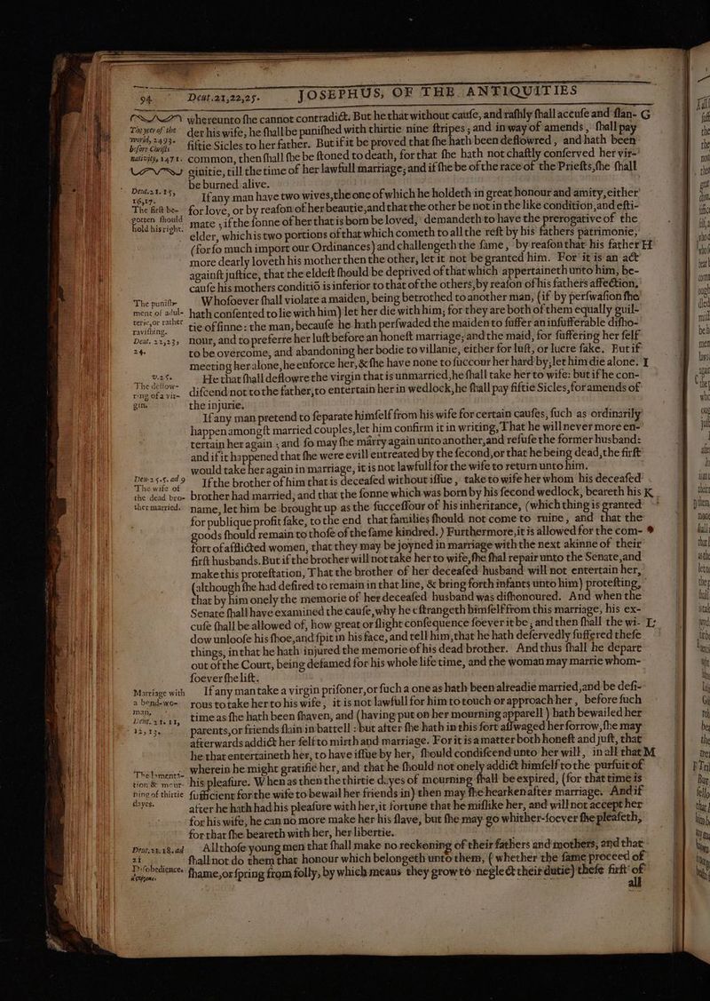 PR whereunto fhe cannot contradict. But he that without caufe, and rafhly fhall aceufe and flan- ¢ Sol | Taxe # der hiswife, hefhallbe punifhed with thirtie nine ftripes ; and in way of amends , fhall pay )| | aes ‘imps fiftie Sicles to her father. But ifit be proved that fhe hath been deflowred , and hath been || nativity, 147. common, then fhall fhe be ftoned to death, for that. fhe hath not chaftly conferved her vir- | LAWS ginitie, till thetime of her lawfull marriage; and if fhe be ofthe race of the Priefts,the fhall be burned alive. Z | | ed pet aia Ifany man have two wives, the one of which he holdeth in great honour and amity, either’ B d MEN. The ft be for love, or by reafon of her beautie,and that the other be not in the like condition,and efti- ge Li Eel hi Lars mate ; ifthe fonne of her thavis born be loved, demandeth to have the eee of the E m *. elder, whichis two portions ofthat which cometh to allthe reft by his fathers patrimonie, | it (for fo much import our Ordinances) and challengeth the fame, by reafonthat his father H | n ! tdt more dearly loveth his motherthen the other, let it not begranted him. For it is an act In mb : : | sits | tx 1 againft juftice, that the eldeft fhould be deprived of that which appertaineth unto him, be- d | caufe his mothers conditio is inferior to that ofthe others, by reafon of his fathers affection, | an Thepunit —— Whofoeverfhall violate a maiden, being betrothed toanother man, (if by perfwafionfhe M 5 ment of adul-. hath confented to lie with him) let her die with him, for they are both of them equally guil- dle E545 7S tie of finne: the man, becaufe he hath perfwaded the maiden to fuffer aninfufferable difho- | Eù Det. 223, Nour, and topreferre her luft before an honeft marriage; andthe maid, for fuffering her felf A 24. to be overcome, and abandoning her bodie to villanie, either for luft, or lucre fake. Butif | i } meeting her alone, he enforce her, &amp; fhe have none to fuccour her hard by;let him die alone. I | RL | et OR Ur fhall deflowrethe virgin thatis unmarried,he fhall take her to wife: but if he con- | ke iM Ae ee ew” difcend not tothe father,to entertain herin wedlock,he fhall pay fiftie Sicles,foramends of dk gin. the injurie. Lin I Ifany man pretend to feparate himfelffrom his wife for certain caufes, fuch as ordinarily LEN | happenamongft married couples, let him confirm it in writing, That he willnever more en- ! ED i tertain her again ; and fo may fhe marry again untoanother,and refufe the former husband: | J TIE and if it happened that fhe were evill entreated by the fecond,or that he being dead, the firft 4 u ite i would take her again in marriage, itis not lawfullfor the wife to return unto him. a ! EN d ARR P Ifthe brother of him that is deceafed without iffue , taketo wife her whom his deceafed guo xu d ihe dead broe brother had married; and that the fonne which was born by his fecond wedlock; beareth hisK. ] ii i thermartied. name, let him be brought up asthe fucceffour of his inheritance, ( whichthingisgranted -* M pin P à for publique profit fake, tothe end that families fhould not come to ruine, and that the  | goods fhould remain to thofe of the fame kindred.) Furthermore,itisallowedforthecom- 9 4} fill SED fort of afflicted women, that they may be joyned in marriage with the next akinne of their  D 1 firft husbands. But if the brother will not take her to wife, fhe fhal repair unto the Senate,and HEPOoat make this proteftation, That the brother of her deceafed husband will not entertain her, ME dt (although fhe had defired to remain in that line, &amp; bring forth infants unto him) des g,' 1 de 4 that by him onely the memorie of herdeceafed husband was difhonoured. And when the DE hi Tm Senate fhall have examined the caufe,why he eftrangeth himfelffrom this marriage, his ex- | ital : I n cufe thall be allowed of, how great or flight confequence foeveritbe ; and thenfhall thewi- E; EE md ii | \ dow unloofe his fhoe,and fpit in his face, and tell him, that he hath defervedly fuffered thefe EE tb ENTE things, inthat he hath injured the memorie of his dead brother. Andthus fhall he depart DE uni u out ofthe Court, being defamed for his whole life time, and the woman may marrie whom- wh | foever fhe lift. S lh | PHI: Marriage wih If any mantake a virgin prifoner,or fuch a one as hath beenalreadie married,and be defi- NE Ol E »bend-wo- roustotake herto his wife, it is not lawfüllfor him totouch orapproachher, before fuch HN 6 EE Dean, timeasfhe hath been fhaven, and (having put on her mourning apparell ) hath bewailed her | toh ub “33,13... parents,or friends flain in battell : but after fhe hath in this fort affwaged herforrow,fhe may À be | a&amp;erwards addict her felfto mirth and marriage. For it isa matter both honeft and juft, that EE. the | he that entertaineth her, to have iffue by her, fhould condifcendunto her will, inalkthatM M ote le Thélomenci, Wherein he might gratifié her, and that he fhould not onely addict himfelf tothe purfuit e£ - M n B soci v his pleafure, When as thenthe thirtie diyes of mourning fhall be expired, (for that time is 0] Bur 1 Sicokrunie fudicicm for the wife to bewail her friends in) then may fhe hearkenafter marriage. Andif f| fell, E after he hath had his pleafure with her, it fortune that he miflike her, and will not accept her E] da) for his wife, he can no more make her his flave, but fhe may go whither-foever fhe pleafeth, TT lin; for that fhe beareth with her, her libertie. | | E] un. Drutasa8.ad . Allthofeyoung men that fhall make no reckoning of their fathers and mothets, and that ! liy 2i fhallnot do them that honour which belongeth unto them, ( whether the fame proceed of | in Pfebedieaces fhome orforing from folly, by which means they growtó neglecttheitdutie) thefe P P M,
